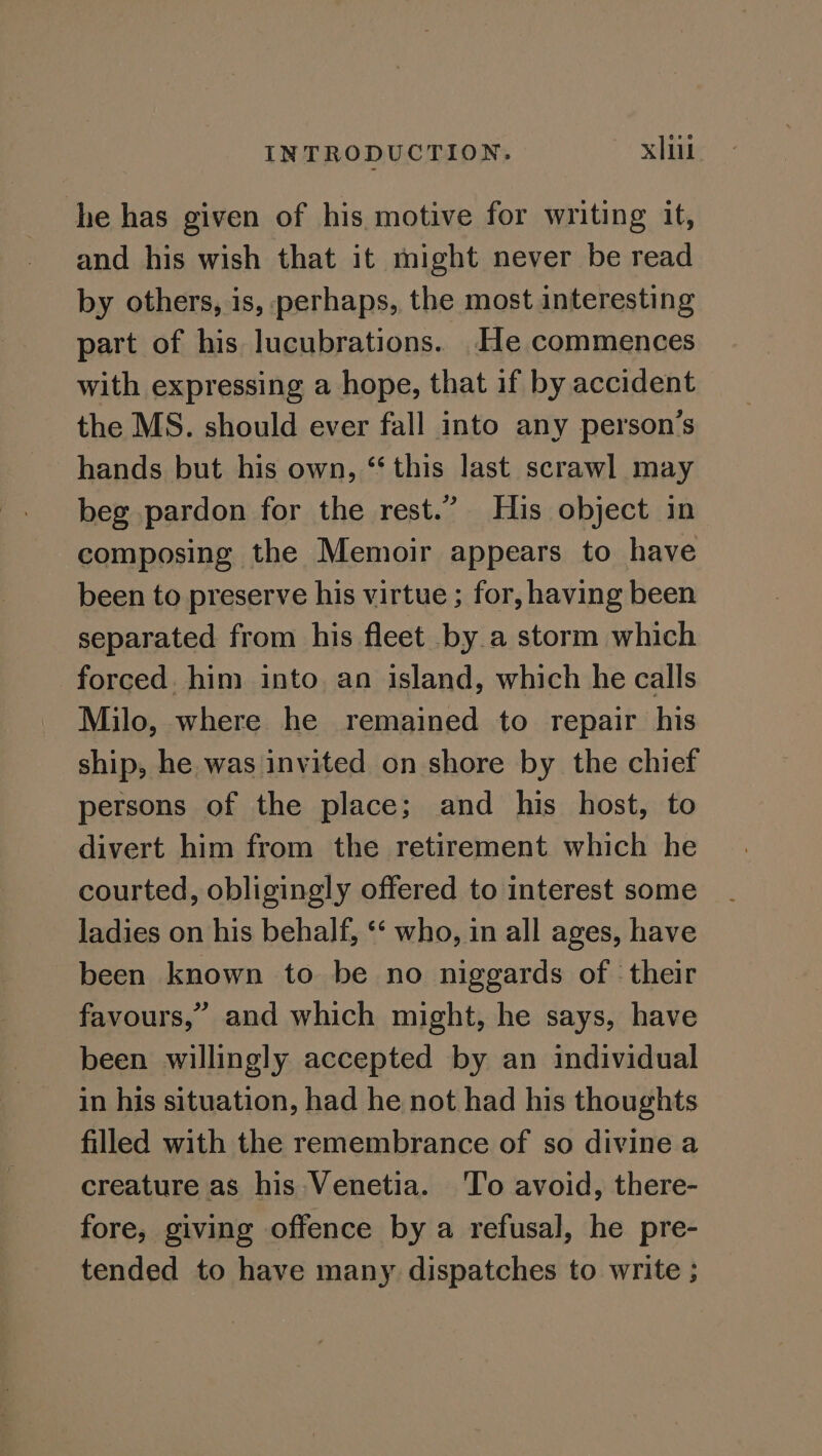 he has given of his motive for writing it, and his wish that it might never be read by others, is, perhaps, the most interesting part of his lucubrations. He commences with expressing a hope, that if by accident the MS. should ever fall into any person's hands but his own, “this last scrawl may beg pardon for the rest.” His object in composing the Memoir appears to have been to preserve his virtue ; for, having been separated from his fleet by a storm which forced. him into. an island, which he calls Milo, where he remained to repair his ship, he. was invited on shore by the chief persons of the place; and his host, to divert him from the retirement which he courted, obligingly offered to interest some ladies on his behalf, ‘« who, in all ages, have been known to be no niggards of ‘their favours,” and which might, he says, have been willingly accepted by an individual in his situation, had he not had his thoughts filled with the remembrance of so divine a creature as his Venetia. ‘To avoid, there- fore, giving offence by a refusal, he pre- tended to have many dispatches to write ;