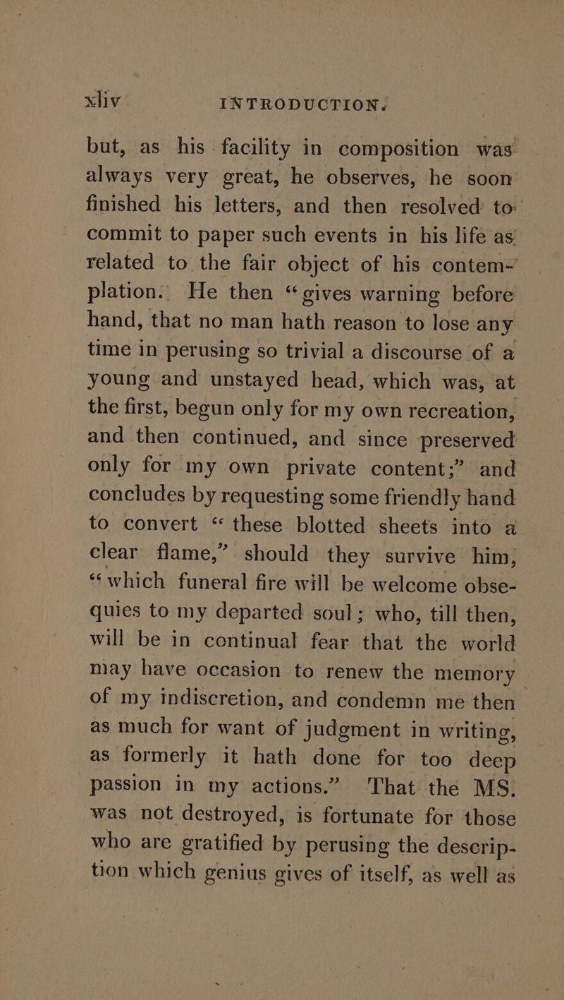 but, as his facility in composition was always very great, he observes, he soon finished his letters, and then resolved to commit to paper such events in his life as related to the fair object of his contem- plation.. He then “ gives warning before hand, that no man hath reason to lose any time in perusing so trivial a discourse of a young and unstayed head, which was, at the first, begun only for my own recreation, and then continued, and since preserved only for my own private content;” and concludes by requesting some friendly hand to convert “ these blotted sheets into a clear flame,” should they survive him, “which funeral fire will be welcome obse- quies to my departed soul; who, till then, will be in continual fear that the world may have occasion to renew the memory of my indiscretion, and condemn me then — as much for want of judgment in writing, as formerly it hath done for too deep passion in my actions.” That the MS. was not destroyed, is fortunate for those who are gratified by perusing the descrip- tion which genius gives of itself, as well as