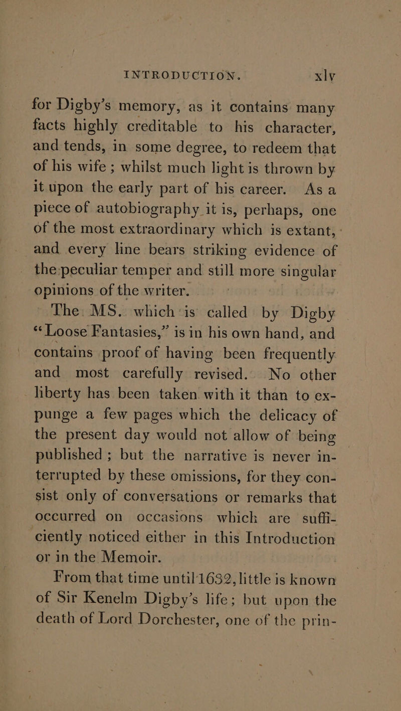 for Digby’s memory, as it contains many facts highly creditable to his character, and tends, in some degree, to redeem that of his wife ; whilst much light is thrown by it upon the early part of his career. Asa piece of autobiography it is, perhaps, one of the most extraordinary which is extant, : _and every line bears striking evidence of the:peculiar temper and still more aay opinions of the writer. The. MS. which’is called by Digby ‘‘ Loose Fantasies,” is in his own hand, and contains proof of having been frequently and most carefully revised. No other liberty has been taken with it than to ex- punge a few pages which the delicacy of the present day would not allow of being published ; but the narrative is never in- terrupted by these omissions, for they con- sist only of conversations or remarks that occurred on occasions which are suffi- ciently noticed either in this Introduction or in the Memoir. | From that time until1632, little is known of Sir Kenelm Digby’s life; but upon the death of Lord Dorchester, one of the prin-