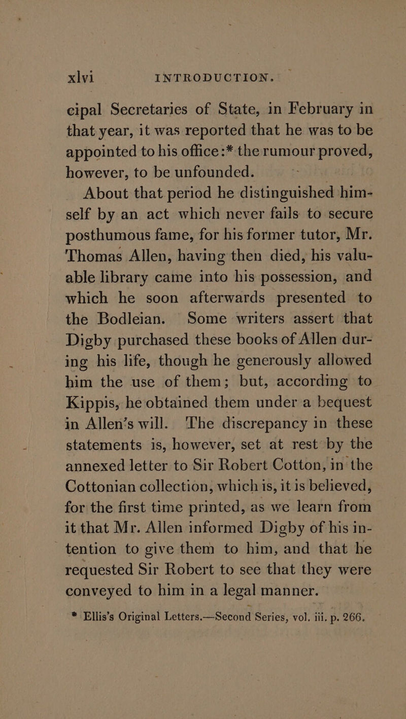 cipal Secretaries of State, in February in that year, it was reported that he was to be appointed to his office :* the rumour proved, however, to be unfounded. About that period he distinguished aan self by an act which never fails to secure posthumous fame, for his former tutor, Mr. Thomas Allen, having then died, his valu- able library came into his possession, and which he soon afterwards presented to the Bodleian. Some writers assert that Digby purchased these books of Allen dur- ing his life, though he generously allowed him the use of them; but, according to Kippis, he obtained them under a bequest in Allen’s will. The discrepancy in these statements is, however, set at rest by the annexed letter to Sir Robert Cotton, in the Cottonian collection, which is, it is believed, for the first time printed, as we learn from it that Mr. Allen informed Digby of his in- tention to give them to him, and that he requested Sir Robert to see that they were conveyed to him in a legal manner. * Ellis’s Original Letters.—Second Series, vol. iii. p. 266.