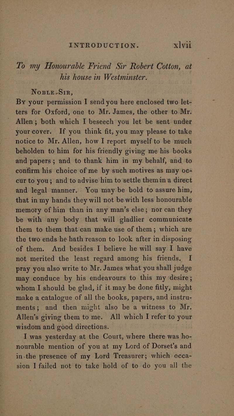 Lo my Honourable Friend Sir Robert Cotton, at his house in Westminster. , NoBLE-NSiR, By your permission I send you here enclosed two let-— ters for Oxford, one to Mr. James, the other to Mr. Allen ; both which I beseech you let be sent under yourcover. If you think fit, you may please to take notice to Mr. Allen, how I report myself to be much beholden to him for his friendly giving me his books and papers; and to thank him in my behalf, and to confirm his choice of me by such motives as may oc- cur to you; and to advise him to settle themina direct and legal manner. You may be bold to assure him, that in my hands they will not be with less honourable memory of him than in any man’s else; nor can they be with any body that will gladlier communicate them to them that can make use of them; which are the two ends he hath reason to look after in disposing of them. And besides I believe he will say I have not merited the least regard among his friends. I pray you also write to Mr. James what you shall judge may conduce by his endeavours to this my desire ; whom I should be glad, if it may be done fitly, might make a catalogue of all the books, papers, and instru- ments; and then might also be a witness to Mr. Allen’s giving them to me. All which I refer to your wisdom and good directions. I was yesterday at the Court, where there was ho- nourable mention of you at my Lord of Dorset’s and in-the presence of my Lord Treasurer; which occa- sion I failed not to take hold of to do you all the