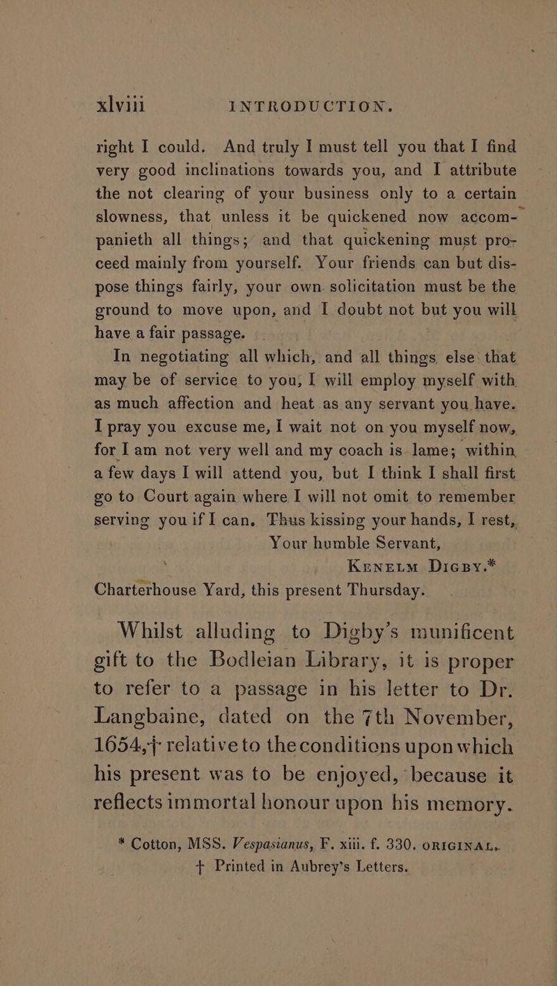 right I could. And truly I must tell you that I find very good inclinations towards you, and I attribute the not clearing of your business only to a certain slowness, that unless it be quickened now accom- panieth all things; and that quickening must pro- ceed mainly from yourself. Your friends can but dis- pose things fairly, your own solicitation must be the ground to move upon, and [I doubt not but you will have a fair passage. In negotiating all which, and all things else that may be of service to you, I will employ myself with as much affection and heat as any servant you have. I pray you excuse me, I wait not on you myself now, for lam not very well and my coach is lame; within a few days I will attend you, but I think I shall first go to Court again where I will not omit to remember serving youifI can. Thus kissing your hands, I rest, Your humble Servant, Krnetm Dicsy.* Charterhouse Yard, this present Thursday. Whilst alluding to Digby’s munificent gift to the Bodleian Library, it is proper to refer to a passage in his letter to Dr. Langbaine, dated on the 7th November, 1654,; relative to the conditions upon which his present was to be enjoyed, because it reflects immortal honour upon his memory. * Cotton, MSS. Vespaszanus, F. xiii. f. 330. oRIGINAL.. + Printed in Aubrey’s Letters.
