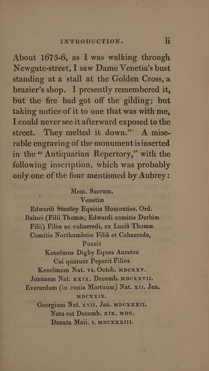 About 1675-6, as I was walking through Newgate-street, I saw Dame Venetia’s bust standing ata stall at the Golden Cross, a brazier’s shop. I presently remembered it, but the fire had got off the gilding; but taking notice of it to one that was with me, I could never see it afterward exposed to the street. They melted it down.” A mise- rable engraving of the monument isinserted in the “ Antiquarian Repertory,” with the following inscription, which was probably only one of the four mentioned by Aubrey: Mem. Sacrum. Venetiz Edwardi Stanley Equitis Honoratiss. Ord. Balnei (Filii Thome, Edwardi comitis Derbiz Filii) Filie ac cohaeredi, ex Lucia Thome Comitis Northumbrie Filia et Cohaerede, Posuit Kenelmus Digby Eques Auratus Cui quatuor Peperit Filios Kenelmum Nat. v1. Octob. MDcxxv. Joannem Nat. xxix. Decemb. MDcxxvVlI. Everardum (in cunis Mortuum) Nat. x11. Jan. MDCXXIX. Georgium Nat. xvii, Jan. MDCXxXII. Nata est Decemb. xIx. MDC. Denata Maii. 1. MDCXXXIII.