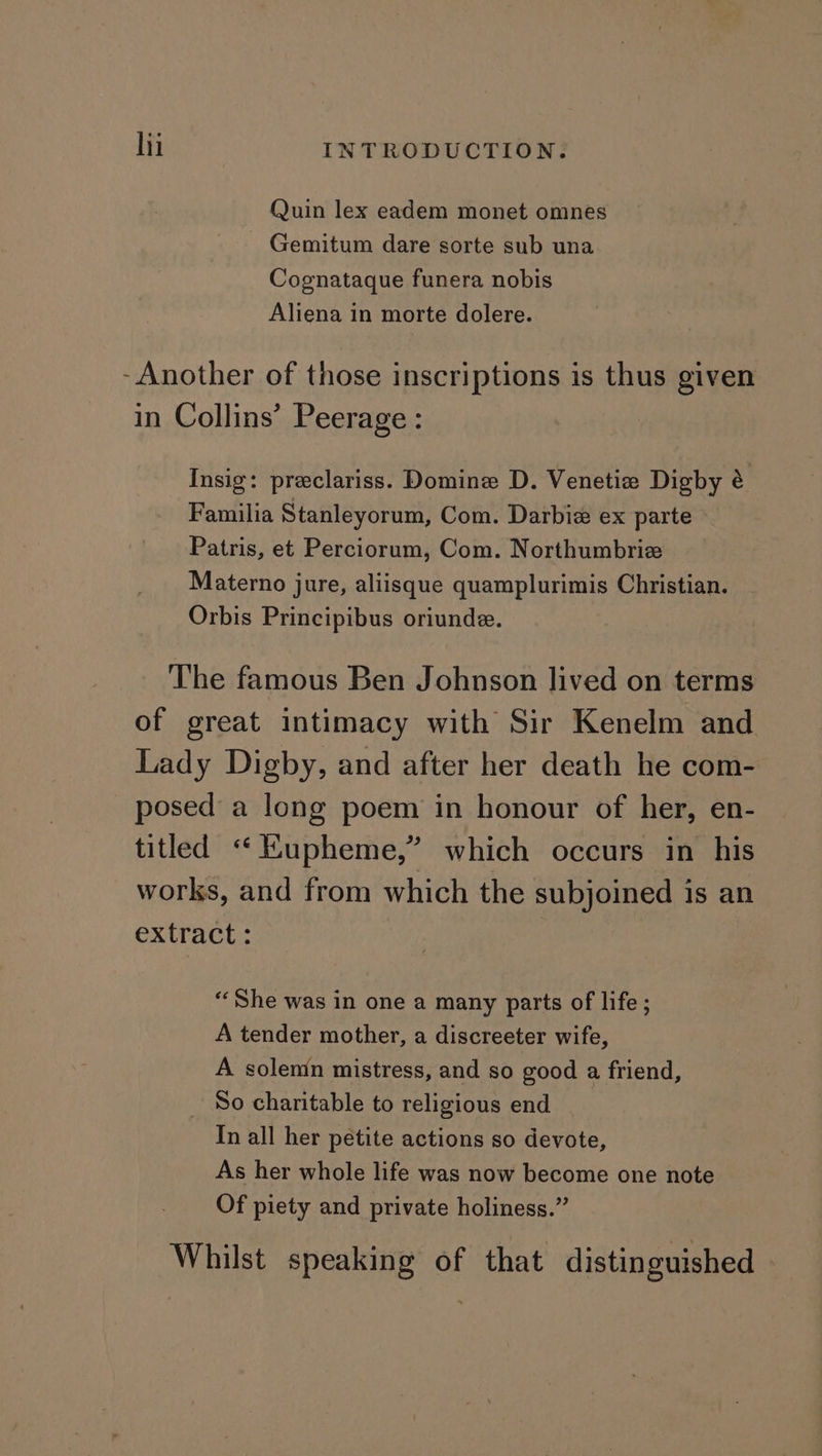 Quin lex eadem monet omnes - Gemitum dare sorte sub una Cognataque funera nobis Aliena in morte dolere. - Another of those inscriptions is thus given in Collins’ Peerage: Insig: preclariss. Domine D. Venetia Digby &amp; Familia Stanleyorum, Com. Darbie ex parte Patris, et Perciorum, Com. Northumbrie Materno jure, aliisque quamplurimis Christian. Orbis Principibus oriunde. The famous Ben Johnson lived on terms of great intimacy with Sir Kenelm and Lady Digby, and after her death he com- posed a long poem in honour of her, en- titled “Hupheme,’ which occurs in his works, and from which the subjoined is an extract: “She was in one a many parts of life ; A tender mother, a discreeter wife, A solemn mistress, and so good a friend, So charitable to religious end In all her petite actions so devote, As her whole life was now become one note Of piety and private holiness.” Whilst speaking of that distinguished