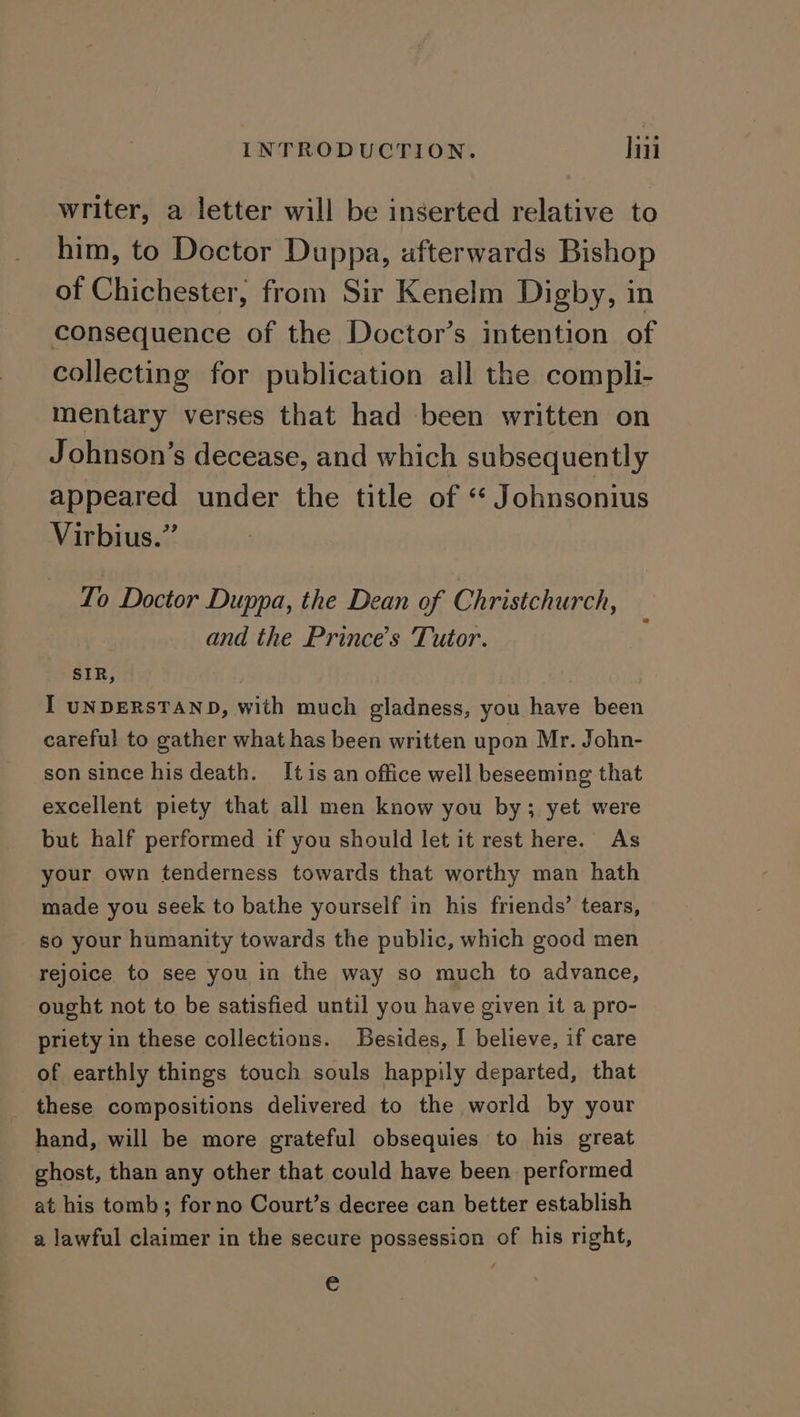 writer, a letter will be inserted relative to him, to Doctor Duppa, afterwards Bishop of Chichester, from Sir Kenelm Digby, in consequence of the Doctor’s intention of collecting for publication all the compli- mentary verses that had been written on Johnson’s decease, and which subsequently appeared under the title of “ Johnsonius Virbius.”’ To Doctor Duppa, the Dean of Christchurch, and the Prince's Tutor. SIR, | I UNDERSTAND, with much gladness, you have been careful to gather what has been written upon Mr. John- son since his death. Itis an office well beseeming that excellent piety that all men know you by; yet were but half performed if you should let it rest here. As your own tenderness towards that worthy man hath made you seek to bathe yourself in his friends’ tears, so your humanity towards the public, which good men rejoice to see you in the way so much to advance, ought not to be satisfied until you have given it a pro- priety in these collections. Besides, I believe, if care of earthly things touch souls happily departed, that these compositions delivered to the world by your hand, will be more grateful obsequies to his great ghost, than any other that could have been performed at his tomb; forno Court’s decree can better establish a lawful claimer in the secure possession of his right, €