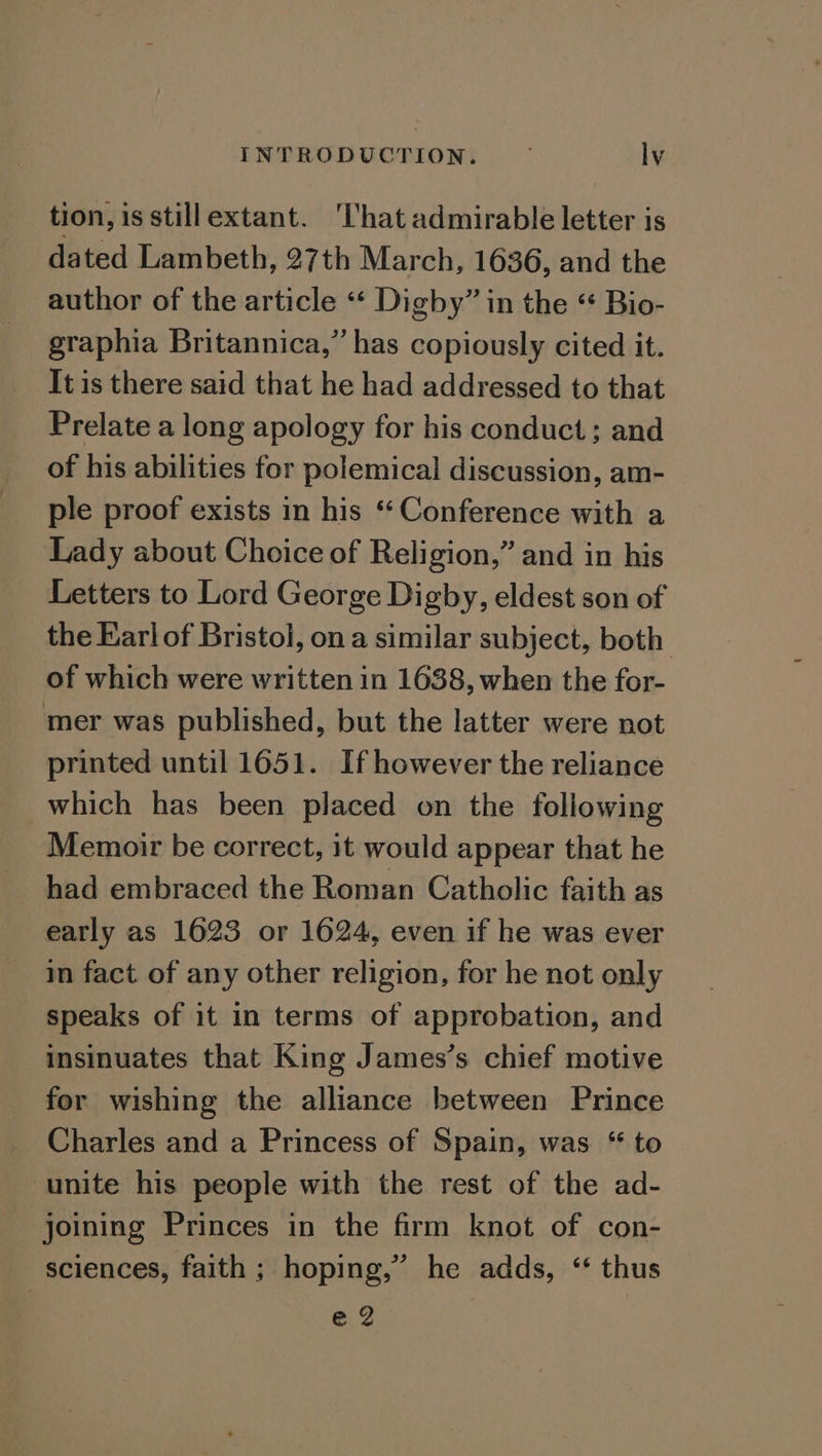 tion, isstillextant. ‘That admirable letter is dated Lambeth, 27th March, 1636, and the author of the article « Digby” in the “ Bio- graphia Britannica,” has copiously cited it. It is there said that he had addressed to that Prelate a long apology for his conduct; and of his abilities for polemical discussion, am- ple proof exists in his ‘Conference with a Lady about Choice of Religion,” and in his Letters to Lord George Digby, eldest son of the Karl of Bristol, ona similar subject, both of which were written in 1638, when the for- mer was published, but the latter were not printed until 1651. If however the reliance which has been placed on the following Memoir be correct, it would appear that he had embraced the Roman Catholic faith as early as 1623 or 1624, even if he was ever in fact of any other religion, for he not only speaks of it in terms of approbation, and insinuates that King James’s chief motive for wishing the alliance between Prince _ Charles and a Princess of Spain, was “ to unite his people with the rest of the ad- joining Princes in the firm knot of con- sciences, faith; hoping,” he adds, ‘ thus eZ