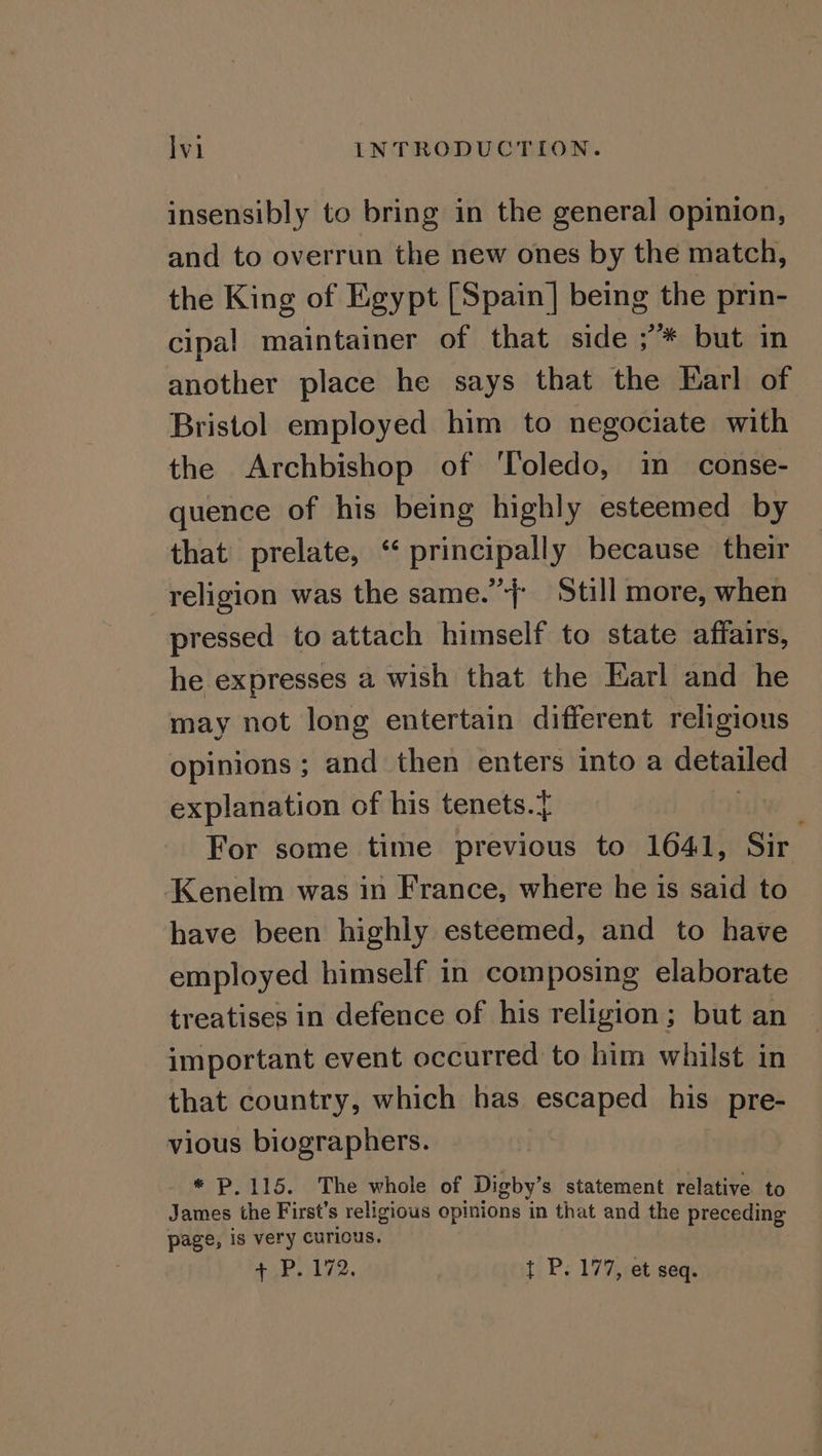 insensibly to bring in the general opinion, and to overrun the new ones by the match, the King of Egypt [Spain] being the prin- cipal maintainer of that side ;’* but in another place he says that the Earl of Bristol employed him to negociate with the Archbishop of ‘Toledo, in conse- quence of his being highly esteemed by that prelate, ‘“ principally because their religion was the same.” Still more, when pressed to attach himself to state affairs, he expresses a wish that the Earl and he may not long entertain different religious opinions ; and then enters into a detailed explanation of his tenets.} For some time previous to 1641, Sir Kenelm was in France, where he is said to have been highly esteemed, and to have employed himself in composing elaborate treatises in defence of his religion; but an important event occurred to him whilst in that country, which has escaped his pre- vious biographers. * P.115. The whole of Digby’ s statement relative to James the First’s religious opinions in that and the preceding page, is very curious. + P. 172. t P. 177, et seq.
