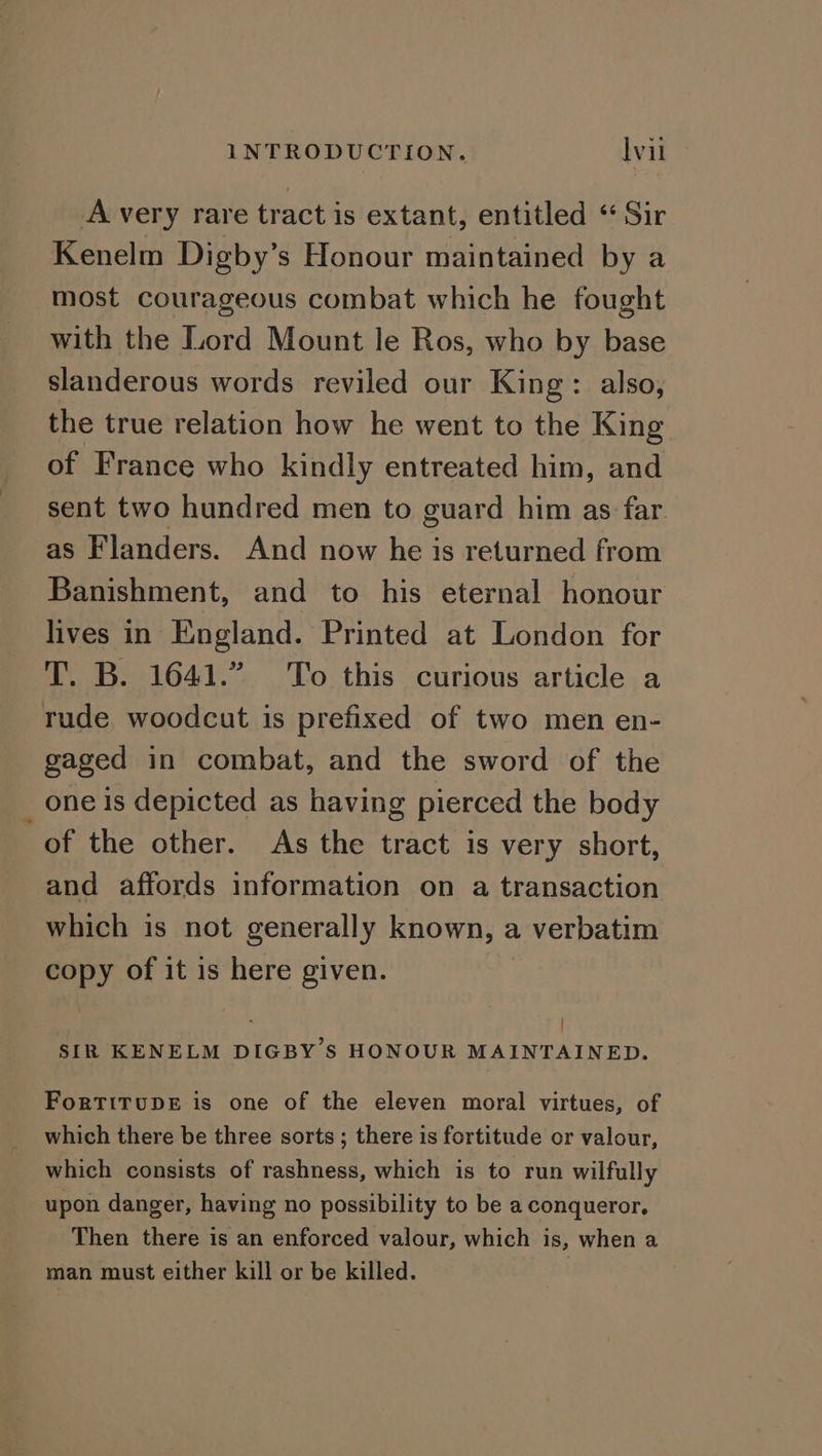 A very rare tract is extant, entitled “ Sir Kenelm Digby’s Honour maintained by a most courageous combat which he fought with the Lord Mount le Ros, who by base slanderous words reviled our King: also, the true relation how he went to the King of France who kindly entreated him, and sent two hundred men to guard him as far as Flanders. And now he is returned from Banishment, and to his eternal honour lives in England. Printed at London for T. B. 1641.” To this curious article a rude. woodcut is prefixed of two men en- gaged in combat, and the sword of the one is depicted as having pierced the body of the other. As the tract is very short, and affords information on a transaction which is not generally known, a verbatim copy of it is here given. F SIR KENELM DIGBY 'S HONOUR MAINTAINED. ForTITUDE is one of the eleven moral virtues, of which there be three sorts; there is fortitude or valour, which consists of rashness, which is to run wilfully upon danger, having no possibility to be a conqueror. Then there is an enforced valour, which is, when a man must either kill or be killed.