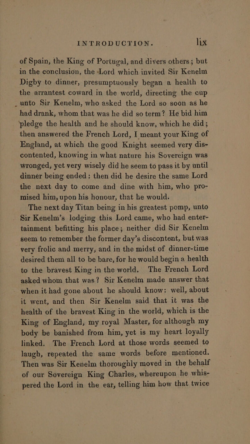 of Spain, the King of Portugal, and divers others; but in the conclusion, the -Lord which invited Sir Kenelm Digby to dinner, presumptuously began a health to the arrantest coward in the world, directing the cup unto Sir Kenelm, who asked the Lord so soon as he had drank, whom that was he did so term? He bid him pledge the health and he should know, which he did; ~ then answered the French Lord, I meant your King of England, at which the good Knight seemed very dis- contented, knowing in what nature his Sovereign was wronged, yet very wisely did he seem to pass it by until dinner being ended; then did he desire the same Lord the next day to come and dine with him, who pro- mised him, upon his honour, that he would. The next day Titan being in his greatest pomp, unto . Sir Kenelm’s lodging this Lord came, who had enter- tainment befitting his place; neither did Sir Kenelm seem to remember the former day’s discontent, but was very frolic and merry, and in the midst of dinner-time desired them all to be bare, for he would begin a health to the bravest King in the world. The French Lord asked whom that was? Sir Kenelm made answer that _ when it had gone about he should know: well, about it went, and then Sir Kenelm said that it was the health of the bravest King in the world, which is the King of England, my royal Master, for although my body be banished from him, yet is my heart loyally linked. The French Lord at those words seemed to laugh, repeated the same words before mentioned. Then was Sir Kenelm thoroughly moved in the behalf of our Sovereign King Charles, whereupon he whis- pered the Lord in the ear, telling him how that twice