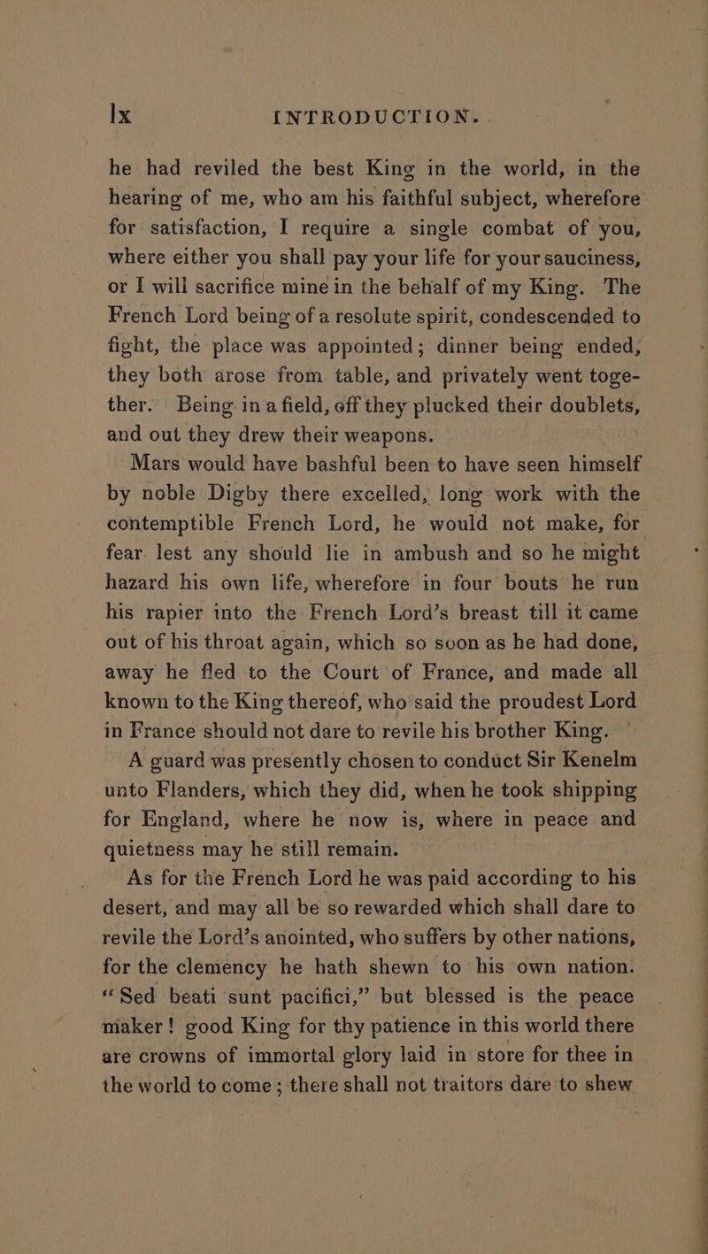 he had reviled the best King in the world, in the hearing of me, who am his faithful subject, wherefore for satisfaction, I require a single combat of you, where either you shall pay your life for your sauciness, or I will sacrifice mine in the behalf of my King. The French Lord being of a resolute spirit, condescended to fight, the place was appointed; dinner being ended, they both arose from table, and privately went toge- ther. Being ina field, off they plucked their qOBPIRE and out they drew their weapons. Mars would have bashful been to have seen himself by noble Digby there excelled, long work with the contemptible French Lord, he would not make, for fear lest any should le in ambush and so he might hazard his own life, wherefore in four bouts he run his rapier into the French Lord’s breast till it came out of his throat again, which so soon as he had done, away he fled to the Court of France, and made all known to the King thereof, who said the proudest Lord in France should not dare to revile his brother King. — A guard was presently chosen to conduct Sir Kenelm unto Flanders, which they did, when he took shipping for England, where he now is, where in peace and quietness may he still remain. As for the French Lord he was paid according to his desert, and may all be so rewarded which shall dare to revile the Lord’s anointed, who suffers by other nations, for the clemency he hath shewn to his own nation. “Sed beati sunt pacifici,” but blessed is the peace maker! good King for thy patience in this world there are crowns of immortal glory laid in store for thee in