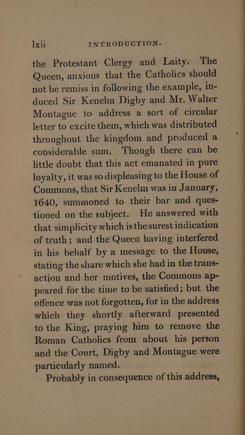 the Protestant Clergy and Laity. The Queen, anxious that the Catholics should not be remiss in following the example, in- duced Sir Kenelm Digby and Mr. Walter Montague to address a sort of circular letter to excite them, which was distributed throughout the kingdom and produced a considerable sum. Though there can be little doubt that this act emanated in pure loyalty, it was so displeasing to the House of Commons, that Sir Kenelm was in January, 1640, summoned to their bar and ques- tioned on the subject. He answered with that simplicity which isthesurest indication of truth; and the Queen having interfered in his behalf by a message to the House, stating the share which she had in the trans- action and her motives, the Commons ap- peared for the time to be satisfied; but the offence was not forgotten, for in the address which they shortly afterward presented to the King, praying him to remove the Roman Catholics from about his person and the Court, Digby and pone were particularly named. del ee eS ee a
