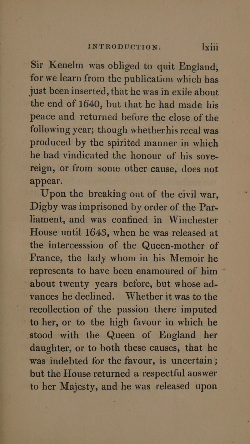 Sir Kenelm was obliged to quit England, for we learn from the publication which has just been inserted, that he was in exile about the end of 1640, but that he had made his peace and returned before the close of the following year; though whether his recal was produced by the spirited manner in which he had vindicated the honour of his sove- reign, or from some other cause, does not appear. Upon the breaking out of the civil war, Digby was imprisoned by order of the Par- liament, and was confined in Winchester House until 1643, when he was released at the intercesssion of the Queen-mother of France, the lady whom in his Memoir he represents to have been enamoured of him © -about twenty years before, but whose ad- vances he declined. Whether it was to the recollection of the passion there imputed to her, or to the high favour in which he stood with the Queen of England her daughter, or to both these causes, that he was indebted for the favour, is uncertain ; but the House returned a respectful answer to her Majesty, and he was released upon