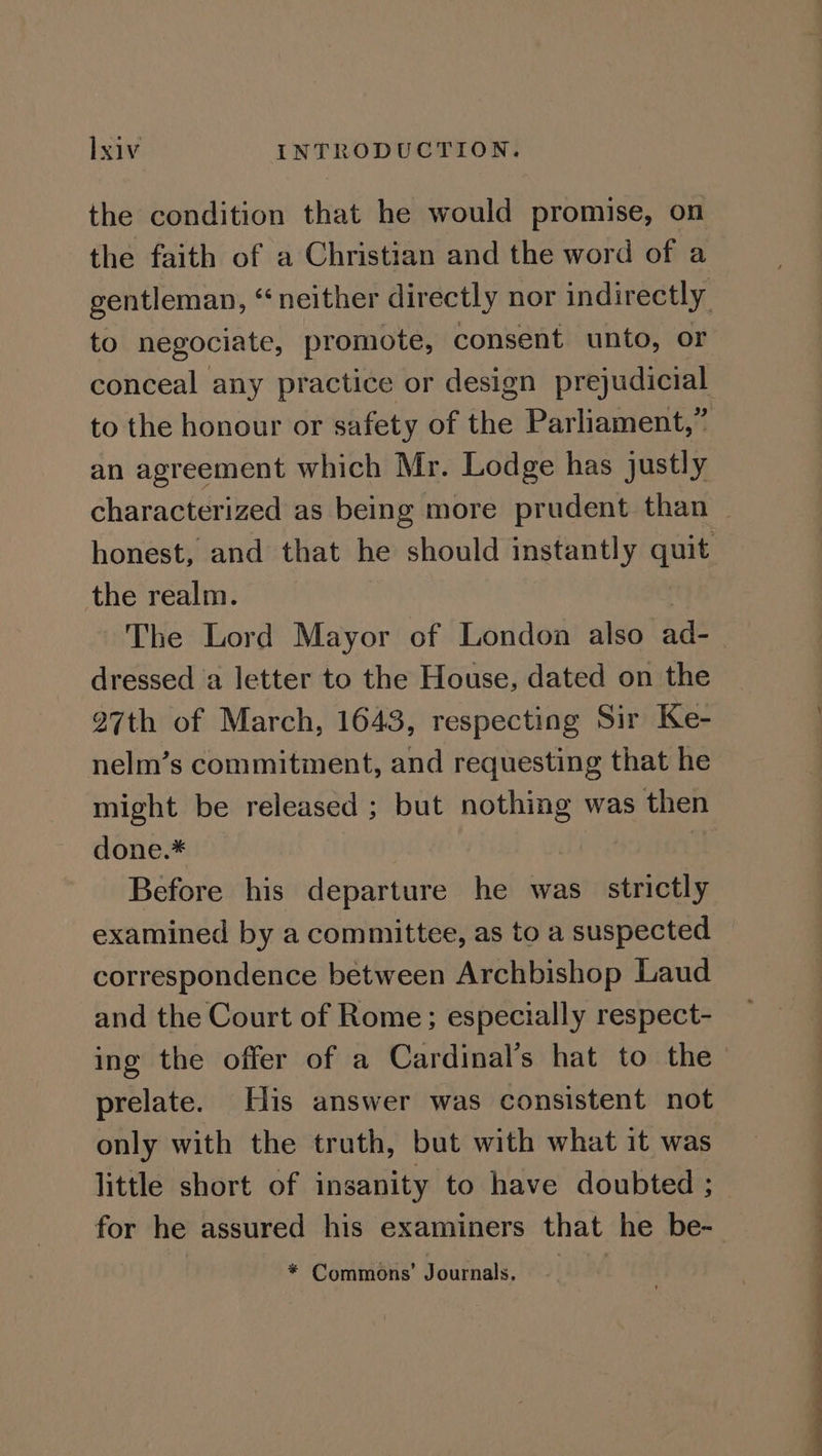the condition that he would promise, on the faith of a Christian and the word of a to negociate, promote, consent unto, or conceal any practice or design prejudicial an agreement which Mr. Lodge has justly the realm. | The Lord Mayor of London also ad- dressed a letter to the House, dated on the 27th of March, 1643, respecting Sir Ke- nelm’s commitment, and requesting that he might be released ; but nothing was then done.* : | Before his departure he was strictly examined by a committee, as to a suspected correspondence between Archbishop Laud and the Court of Rome; especially respect- ing the offer of a Cardinal’s hat to the prelate. His answer was consistent not only with the truth, but with what it was little short of insanity to have doubted ; for he assured his examiners that he be-
