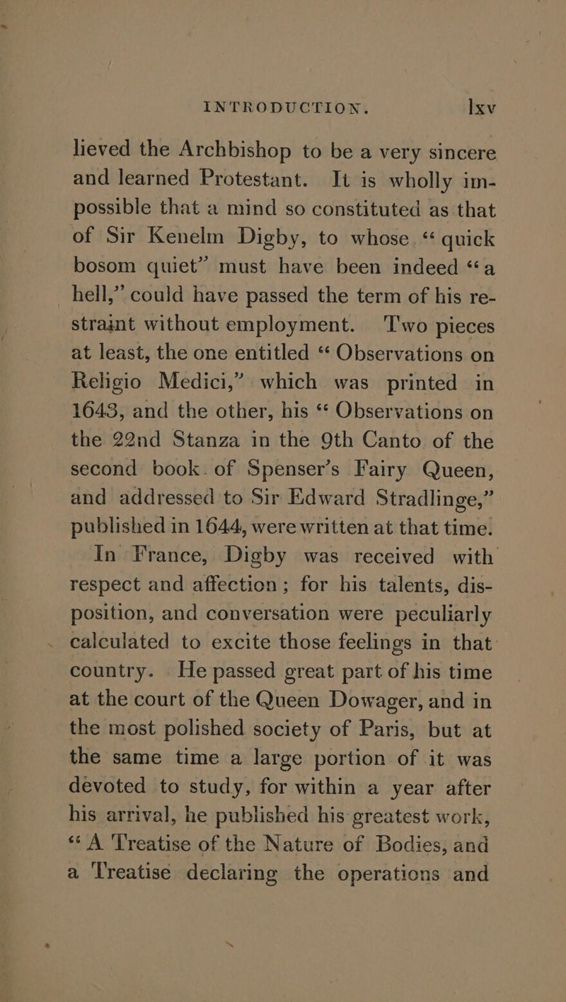 lieved the Archbishop to be a very sincere and learned Protestant. It is wholly im- possible that a mind so constituted as that of Sir Kenelm Digby, to whose. “ quick bosom quiet” must have been indeed “a hell,” could have passed the term of his re- straint without employment. _ 'T'wo pieces at least, the one entitled ** Observations on Religio Medici,” which was printed in 1643, and the other, his ‘* Observations on the 22nd Stanza in the 9th Canto of the second book. of Spenser’s Fairy Queen, and addressed to Sir Edward Stradlinge,” published in 1644, were written at that time. In France, Digby was received with respect and affection ; for his talents, dis- position, and conversation were peculiarly calculated to excite those feelings in that: country. He passed great part of his time at the court of the Queen Dowager, and in the most polished society of Paris, but at the same time a large portion of it was devoted to study, for within a year after his arrival, he published his greatest work, ‘‘A Treatise of the Nature of Bodies, and a ‘Treatise declaring the operations and
