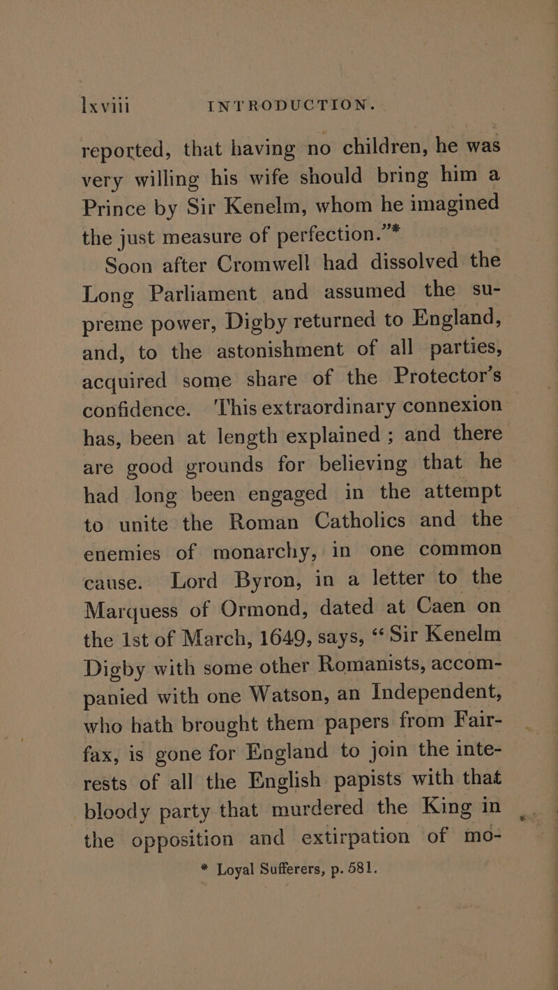 reported, that having no children, he was very willing his wife should bring him a Prince by Sir Kenelm, whom he imagined the just measure of perfection.” Soon after Cromwell had dissolved the Long Parliament and assumed the su- preme power, Digby returned to England, and, to the astonishment of all parties, acquired some share of the Protector’s confidence. ‘This extraordinary connexion — has, been at length explained ; and there are good grounds for believing that he had long been engaged in the attempt to unite the Roman Catholics and the enemies of monarchy, in one common cause. Lord Byron, in a letter to the Marquess of Ormond, dated at Caen on the 1st of March, 1649, says, “Sir Kenelm Digby with some other Romanists, accom- panied with one Watson, an Independent, who hath brought them papers from Fair- fax, is gone for England to join the inte- rests of all the English papists with that bloody party that murdered the King in the opposition and extirpation of mo- * Loyal Sufferers, p. 581.