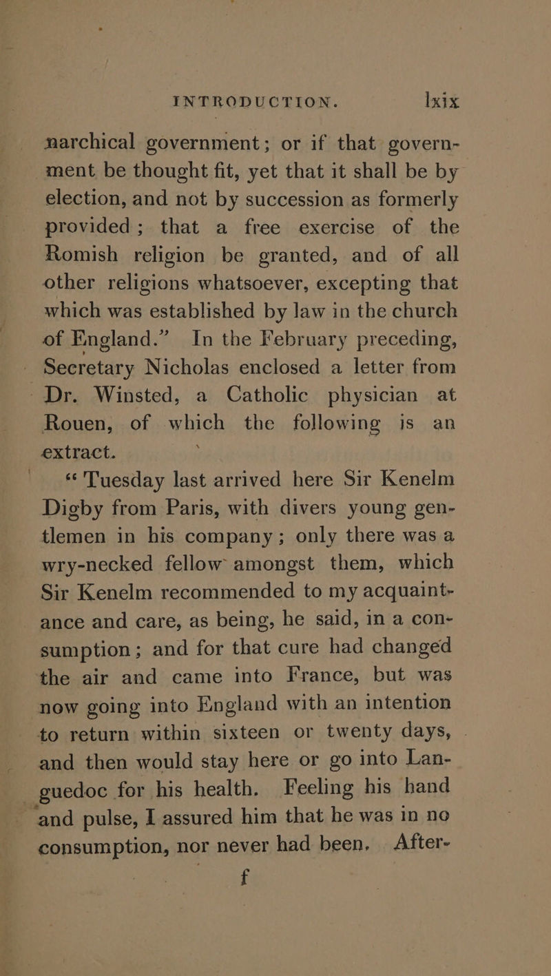 narchical government; or if that govern- ment be thought fit, yet that it shall be by election, and not by succession as formerly provided; that a free exercise of the Romish religion be granted, and of all other religions whatsoever, excepting that which was established by law in the church of England.” In the February preceding, _ Secretary Nicholas enclosed a letter from Dr. Winsted, a Catholic physician at Rouen, of which the following is an extract. ‘‘'Tuesday last arrived here Sir Kenelm Digby from Paris, with divers young gen- tlemen in his company; only there was a wry-necked fellow amongst them, which Sir Kenelm recommended to my acquaint- ance and care, as being, he said, in a con- sumption; and for that cure had changed the air and came into France, but was now going into England with an intention to return within sixteen or twenty days, | and then would stay here or go into Lan- - guedoc for his health. Feeling his hand and pulse, I assured him that he was in no consumption, nor never had been. After- f
