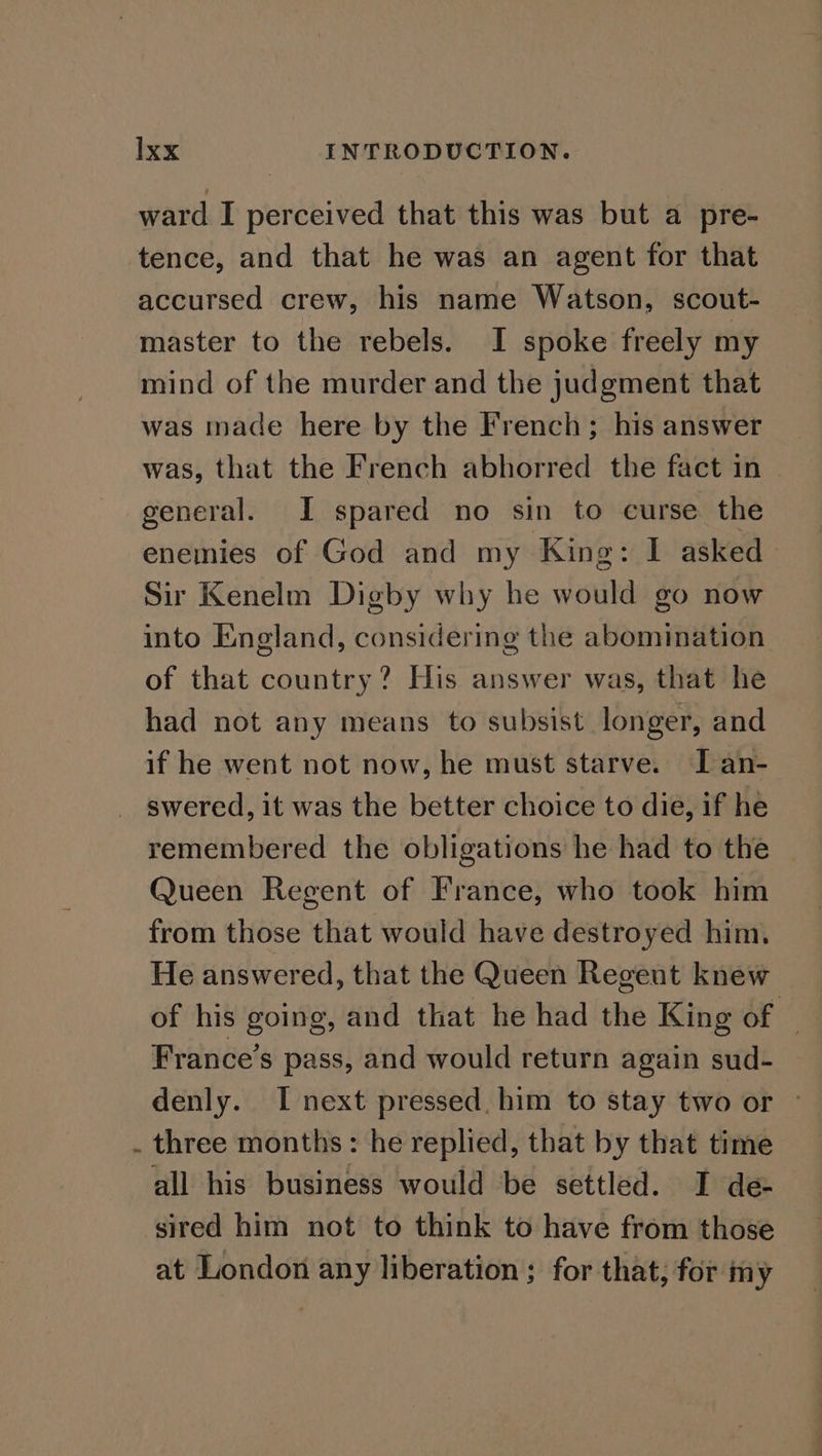 ward I perceived that this was but a pre- tence, and that he was an agent for that accursed crew, his name Watson, scout- master to the rebels. I spoke freely my mind of the murder and the judgment that was made here by the French; his answer was, that the French abhorred the fact in | general. I spared no sin to curse the enemies of God and my King: I asked Sir Kenelm Digby why he would go now into England, considering the abomination of that country? His answer was, that he had not any means to subsist longer, and if he went not now, he must starve. IT an- swered, it was the better choice to die, if he remembered the obligations he had to the Queen Regent of France, who took him from those that would have destroyed him. He answered, that the Queen Regent knew of his going, and that he had the King of © France’s pass, and would return again sud- denly. I next pressed. him to stay two or - three months: he replied, that by that time all his business would be settled. I de sired him not to think to have from those at London any liberation; for that, for my