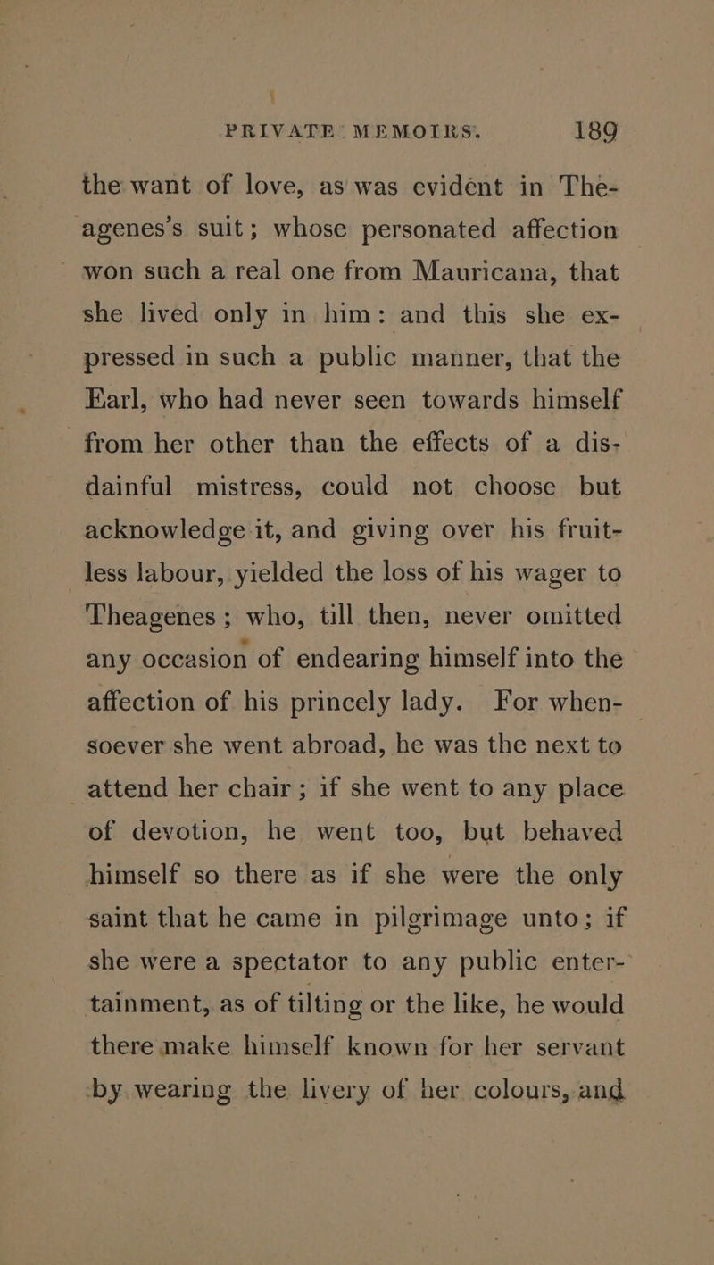 j PRIVATE: MEMOIRS. 189 the want of love, as was evidént in The- agenes’s suit; whose personated affection ~ won such a real one from Mauricana, that she lived only in him: and this she ex- pressed in such a public manner, that the Earl, who had never seen towards himself from her other than the effects of a dis- dainful mistress, could not choose but acknowledge it, and giving over his fruit- less labour, yielded the loss of his wager to Theagenes ; who, till then, never omitted any occasion of endearing himself into the affection of his princely lady. For when- soever she went abroad, he was the next to attend her chair; if she went to any place of devotion, he went too, but behaved himself so there as if she were the only saint that he came in pilgrimage unto; if she were a spectator to any public enter- tainment, as of tilting or the like, he would there make himself known for her servant ‘by wearing the livery of her colours, and