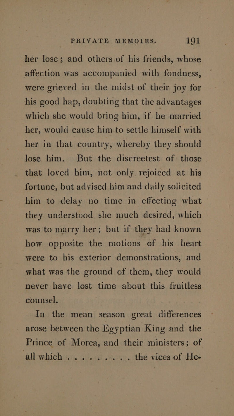 her lose; and others of his friends, whose affection was accompanied with fondness, were grieved in the midst of their joy for his good hap, doubting that the advantages which she would bring him, if he married her, would cause him to settle himself with her in that country, whereby they should lose him. But the discreetest of those that loved him, not only. rejoiced at his fortune, but advised him and daily solicited him to delay no time in effecting what they understood she much desired, which was to marry her; but if they had known how opposite the motions of his heart were to his exterior demonstrations, and what was the ground of them, they would never have lost time about this fruitless counsel. In the mean season great differences arose between the Eeyptian King and the — Prince of Morea, and their ministers; of albwhichias, ai ad wre. the vices of He-