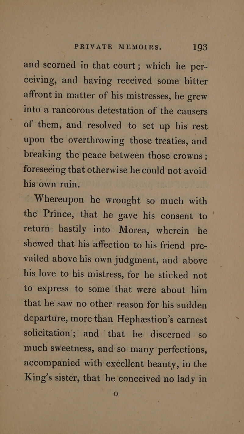 and scorned in that court; which he per- ceiving, and having received some bitter affront in matter of his mistresses, he grew into a rancorous detestation of the causers of them, and resolved to set up his rest upon the overthrowing those treaties, and breaking the peace between those crowns ; foreseeing that otherwise he could not avoid his own ruin. - Whereupon he wrought so much with the Prince, that he gave his consent to return’ hastily into Morea, wherein he shewed that his affection to his friend pre- vailed above his own judgment, and above his love to his mistress, for he sticked not to express to some that were about him that he saw no other reason for his sudden departure, more than Hephestion’s earnest solicitation; and that he discerned so much sweetness, and so many perfections, accompanied with excellent beauty, in the King’s sister, that he conceived no lady in QO