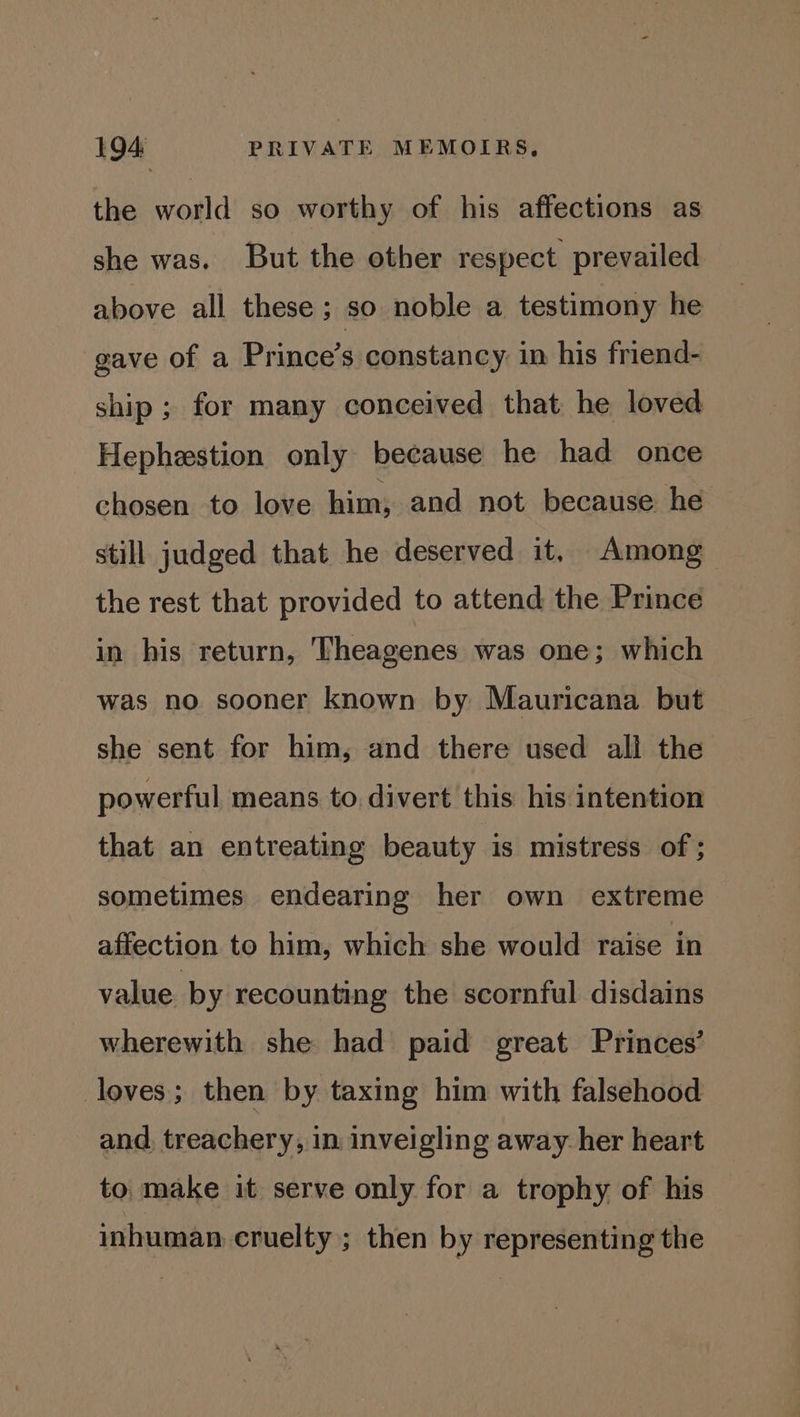 the world so worthy of his affections as she was. But the other respect prevailed above all these; so noble a testimony he gave of a Prince’s constancy in his friend- ship ; for many conceived that he loved Hephestion only because he had once chosen to love him, and not because he still judged that he deserved it, Among the rest that provided to attend the Prince in his return, Theagenes was one; which was no sooner known by Mauricana but she sent for him, and there used all the powerful means to. divert this his intention that an entreating beauty is mistress of ; sometimes endearing her own extreme affection to him, which she would raise in value by recounting the scornful disdains wherewith she had paid great Princes’ loves; then by taxing him with falsehood and. treachery, in inveigling away her heart to, make it serve only for a trophy of his inhuman cruelty ; then by representing the