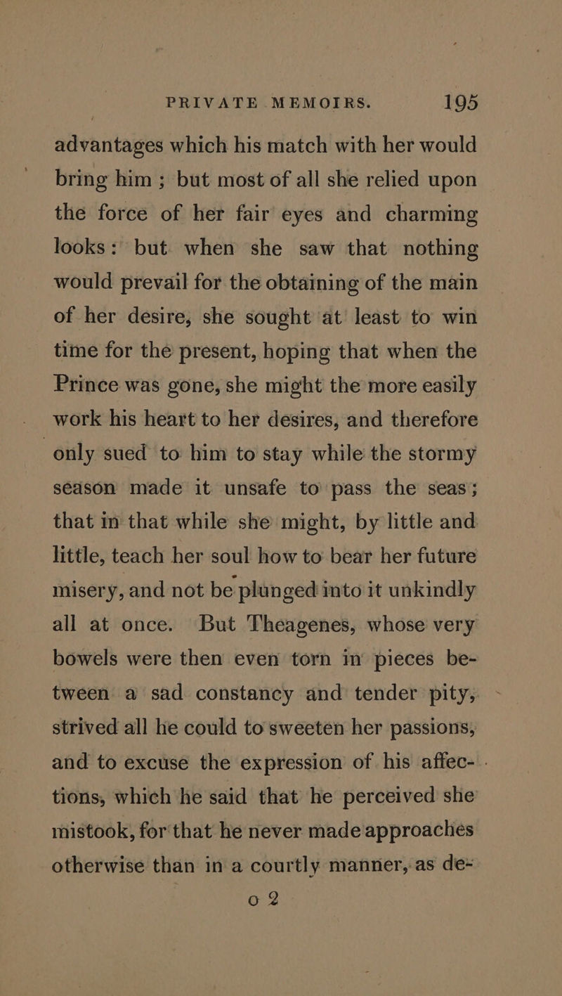 advantages which his match with her would bring him ; but most of all she relied upon the force of her fair eyes and charming looks: but when she saw that nothing would prevail for the obtaining of the main of her desire, she sought at least to win time for the present, hoping that when the Prince was gone, she might the more easily work his heart to her desires, and therefore only sued to him to stay while the stormy season made it unsafe to pass the seas; that in that while she might, by little and little, teach her soul how to bear her future misery, and not be plun ged into it unkindly all at once. But Theagenes, whose very bowels were then even torn im pieces be- tween a sad constancy and tender pity, strived all he could to sweeten her passions, and to excuse the expression of his affec- . tions, which he said that he perceived she mistook, for that he never made approaches otherwise than in a courtly manner, as de- 0 2