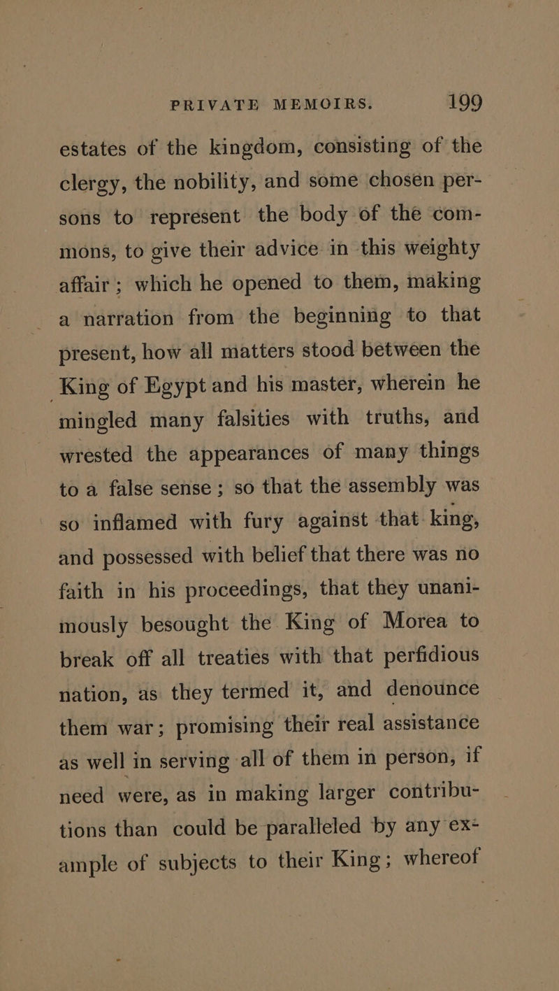 estates of the kingdom, consisting of the clergy, the nobility, and some chosen per- sons to represent the body of the com- mons, to give their advice in this weighty affair ; which he opened to them, making a narration from the beginning to that present, how all matters stood between the King of Egypt and his master, wherein he mingled many falsities with truths, and wrested the appearances of many things to a false sense; so that the assembly was so inflamed with fury against that king, and possessed with belief that there was no faith in his proceedings, that they unani- mously besought the King of Morea to break off all treaties with that perfidious nation, as they termed it, and denounce them war; promising their real assistance as well in serving all of them in person, if need were, as in making larger contribu- tions than could be paralleled by any ex- ample of subjects to their King; whereof