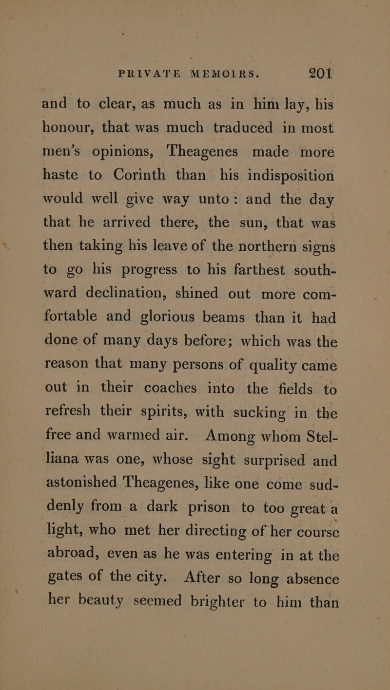 and to clear, as much as in him lay, his honour, that was much traduced in most men’s opinions, Theagenes made more haste to Corinth than’ his indisposition would well give way unto: and the day that he arrived there, the sun, that was then taking his leave of the northern signs to go his progress to his farthest south- ward declination, shined out more com- fortable and glorious beams than it had done of many days before; which was the reason that many persons of quality came out in their coaches into the fields to refresh their spirits, with sucking in the free and warmed air. Among whom Stel- liana was one, whose sight surprised and astonished Theagenes, like one come sud- denly from a dark prison to too great a light, who met her directing of her course abroad, even as he was entering in at the gates of the city. After so long absence her beauty seemed brighter to him than
