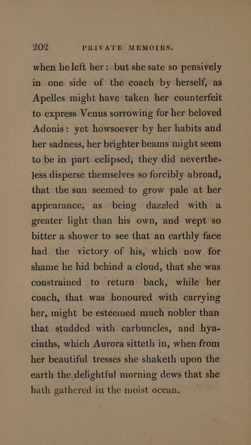 when he left her: but she sate so pensively in one side of the coach by herself, as Apelles might have taken her counterfeit to express Venus sorrowing for her beloved. Adonis: yet howsoever by her habits and her sadness, her brighter beams might seem to be in part eclipsed, they did neverthe- less disperse themselves so forcibly abroad, that the sun seemed to grow pale at her appearance, as being dazzled with a greater light than his own, and wept so bitter a shower to see that an earthly face had the victory of his, which now for shame he hid behind a cloud, that she was constrained to return back, while her coach, that was honoured with carrying her, might be esteemed much nobler than that. studded with carbuncles, and hya- cinths, which Aurora sitteth in, when from her beautiful tresses she shaketh upon the earth the delightful morning dews that she hath gathered in the moist ocean,