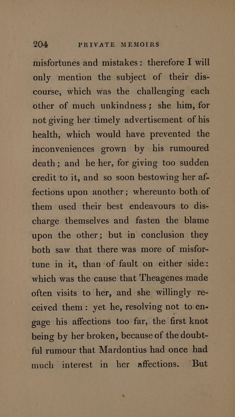 misfortunes and mistakes: therefore I will only mention the subject of their dis- course, which was the challenging each other of much unkindness; she him, for not giving her timely advertisement of his health, which would have prevented the inconveniences grown by his rumoured death; and he her, for giving too sudden credit to it, and so soon bestowing her af- fections upon another; whereunto both of them used their best endeavours to dis- charge themselves and fasten the blame upon the other; but in conclusion they both saw that there was more of misfor- tune in it, than of fault on either ‘side: which was the cause that Theagenes made often visits to her, and she willingly re- ceived them: yet he, resolving not to en- gage his affections too far, the first knot being by her broken, because of the doubt- ‘ful rumour that Mardontius had once had much interest in her affections. But