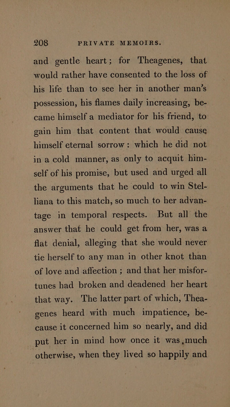 and gentle heart; for Theagenes, that would rather have consented to the loss of his life than to see her in another man’s possession, his flames daily increasing, be- came himself a mediator for his friend, to gain him that content that would cause himself eternal sorrow: which he did not in a cold manner, as only to acquit him- self of his promise, but used and urged all the arguments that he could to win Stel- liana to this match, so much to her advan- tage in temporal respects. But all the answer that he could. get from her, was a flat denial, alleging that she would never tie herself to any man in other knot than of love and affection ; and that her misfor- tunes had broken and deadened her heart that way. The latter part of which, Thea- genes heard with much impatience, be- cause it concerned him so nearly, and did put her in mind how once it was,much ~ otherwise, when they lived so happily and