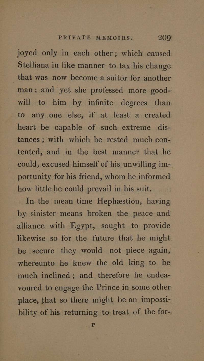 joyed only in each other; which caused Stelliana in like manner to tax his change — _ that was now become a suitor for another man; and yet she professed more good- will to him by infinite degrees than to any one else, if at least a created heart be capable of such extreme dis- tances ; with which he rested much con- tented, and in the best manner that he could, excused himself of his unwilling im- portunity for his friend, whom he informed how little he could prevail in his suit. _In the mean time Hepheestion, having by sinister means broken the peace and alliance with Egypt, sought to provide likewise so for the future that he might be secure they would not piece again, whereunto he knew the old king to be much inclined ; and therefore he endea- voured to engage the Prince in some other place, that so there might be an impossi- bility- of his returning to treat of the for-. “GP