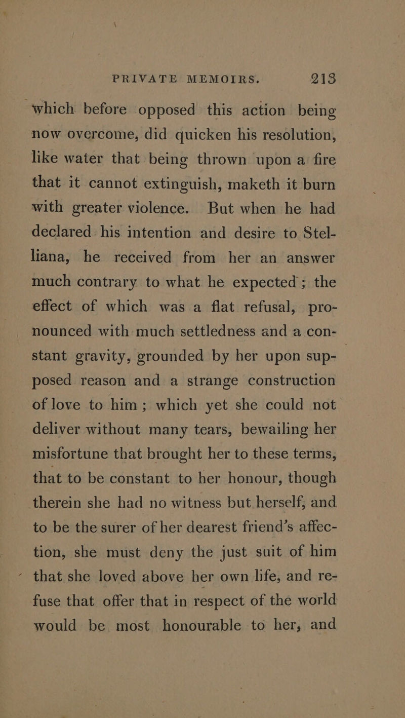 which before opposed this action being now overcome, did quicken his resolution, like water that being thrown upon a fire that it cannot extinguish, maketh it burn with greater violence. But when he had declared his intention and desire to Stel- liana, he received from her an answer much contrary to what he expected; the effect of which was a flat refusal, pro- nounced with much settledness and a con- stant gravity, grounded by her upon sup- : posed reason and a strange construction of love to him; which yet she could not deliver without many tears, bewailing her misfortune that brought her to these terms, that to be constant to her honour, though therein she had no witness but herself; and to be the surer of her dearest friend’s affec- tion, she must deny the just suit of him - that she loved above her own life, and re- fuse that offer that in respect of the world would be most honourable to her, and