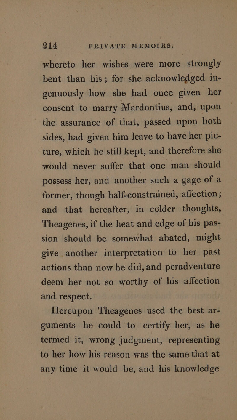 whereto her wishes were more strongly bent than his; for she acknowledged in- genuously how she had once given her consent to marry Mardontius, and, upon the assurance of that, passed upon both sides, had given him leave to have her pic- ture, which he still kept, and therefore she would never suffer that one man should possess her, and another such a gage of a former, though half-constrained, affection ; and that hereafter, in colder thoughts, Theagenes, if the heat and edge of his pas- sion should be somewhat abated, might give another interpretation to her past actions than now he did, and peradventure deem her not so worthy of his affection and respect. Hereupon Theagenes used the best ar- guments he could to certify her, as he termed it, wrong judgment, representing to her how his reason was the same that at any time it would be, and his knowledge