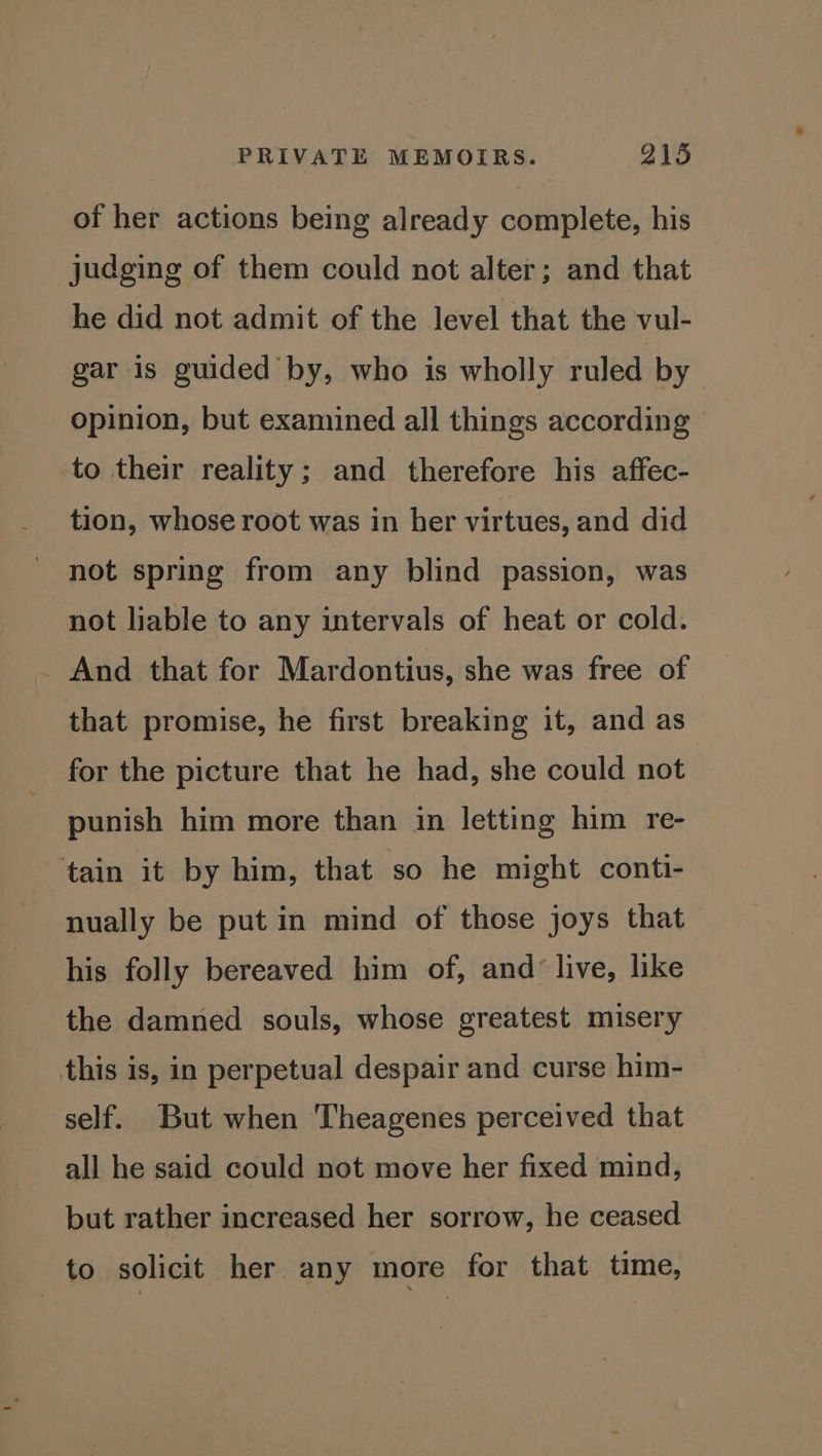 of her actions being already complete, his judging of them could not alter; and that he did not admit of the level that the vul- gar is guided by, who is wholly ruled by opinion, but examined all things according to their reality; and therefore his affec- tion, whose root was in ber virtues, and did not spring from any blind passion, was not liable to any intervals of heat or cold. _ And that for Mardontius, she was free of that promise, he first breaking it, and as for the picture that he had, she could not punish him more than in letting him re- ‘tain it by him, that so he might conti- nually be put in mind of those joys that his folly bereaved him of, and’ live, like the damned souls, whose greatest misery this is, in perpetual despair and curse him- self. But when Theagenes perceived that all he said could not move her fixed mind, but rather increased her sorrow, he ceased to solicit her any more for that time,
