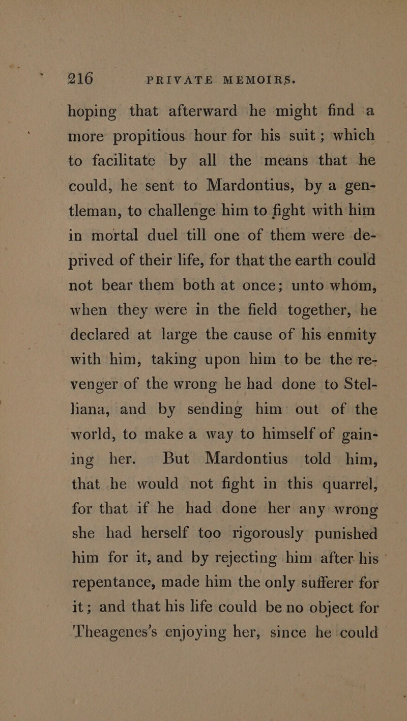 hoping that afterward he might find a more propitious hour for his suit ; which _ to facilitate by all the means that he could, he sent to Mardontius, by a gen- tleman, to challenge him to fight with him in mortal duel till one of them were de- prived of their life, for that the earth could not bear them both at once; unto whom, when they were in the field together, he - declared at large the cause of his enmity with him, taking upon him to be the re- venger of the wrong he had done to Stel- liana, and by sending him out of the world, to make a way to himself of gain- ing her. But Mardontius told him, that he would not fight in this quarrel, for that if he had done her any wrong she had herself too rigorously punished him for it, and by rejecting him after. his ° repentance, made him the only sufferer for it; and that his life could be no object for ‘Theagenes’s enjoying her, since he ‘could |