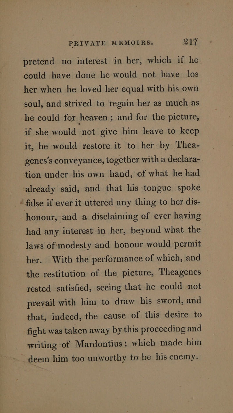 pretend no interest in her, which if he could have done he would not have los her when he loved her equal with his own soul, and strived to regain her as much as he could for heaven ; and for the picture, if she would not give him leave to keep it, he would restore it to her by Thea- genes’s conveyance, together with a declara- tion under his own hand, of what he had already said, and that his tongue spoke “false if ever it uttered any thing to her dis- honour, and a disclaiming of ever having had any interest in her, beyond what the laws of‘modesty and honour would permit her. With the performance of which, and the restitution of the picture, ‘Theagenes — rested satisfied, seeing that he could not prevail with him to draw his sword, and that, indeed, the cause of this desire to fight was taken away by this proceeding and writing of Mardontius; which made him deem him too unworthy to be his enemy.