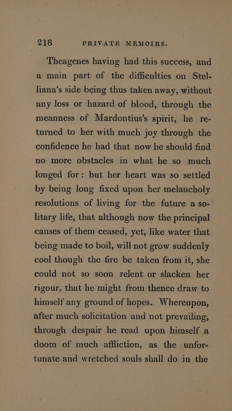 Theagenes having had this success, and a main part of the difficulties on Stel- liana’s side being thus taken away, without any loss or hazard of blood, through the meanness of Mardontius’s spirit, he re- turned to her with much joy through the confidence he had that now he should find no more obstacles in what he so much longed for: but her heart was so settled by being long fixed upon her melancholy resolutions of living for the future a so- litary life, that although now the principal causes of them ceased, yet, like water that being made to boil, will not grow suddenly cool though the fire be taken from it, she could not so soon relent or slacken her rigour, that he might from thence draw to himself any ground of hopes. Whereupon, after much solicitation and not prevailing, through despair he read upon himself a doom of much affliction, as the unfor- tunate and wretched souls shall do in the
