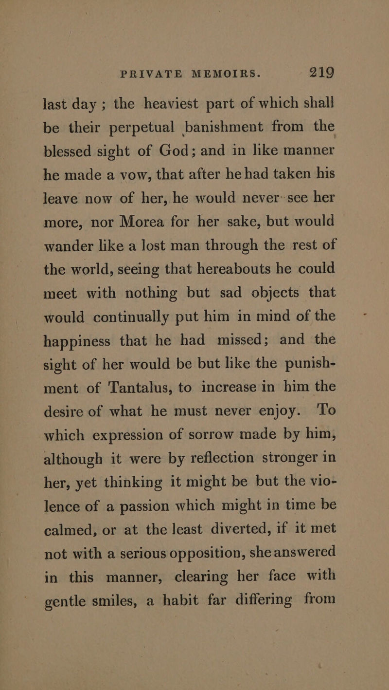 last day ; the heaviest part of which shall be their perpetual banishment from the blessed sight of God; and in like manner he made a vow, that after he had taken his leave now of her, he would never~see her more, nor Morea for her sake, but would wander like a lost man through the rest of the world, seeing that hereabouts he could meet with nothing but sad objects that would continually put him in mind of the happiness that he had missed; and the sight of her would be but like the punish- ment of Tantalus, to increase in him the desire of what he must never enjoy. ‘To which expression of sorrow made by him, although it were by reflection stronger in her, yet thinking it might be but the vio- lence of a passion which might in time be calmed, or at the least diverted, if it met not with a serious opposition, she answered in this manner, clearing her face with gentle smiles, a habit far differing from