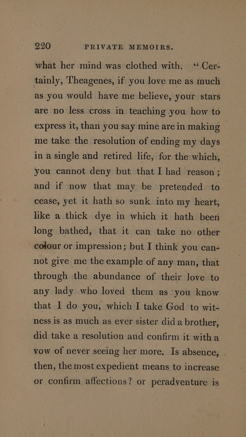 what her mind was clothed with. «+ Cer- tainly, Theagenes, if you love me as much as you would have me believe, your. stars are no less cross in teaching you how to express it, than you say mine are in making me take the resolution of ending my days in a single and retired life, for the which, you cannot deny but that I had reason ; and if now that may be pretended to cease, yet it hath so sunk into my heart, like a thick dye in which it hath been long bathed, that it can take no other colour or impression; but I think you can- not give me the example of any man, that through the abundance of their love to any lady who loved them as you know that I do you, which I take God to wit- ness is as much as ever sister dida brother, did take a resolution and confirm it witha vow of never seeing her more. Is absence, . then, the most expedient means to increase or confirm, affections? or peradventure is