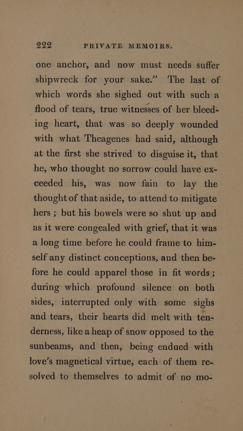 one anchor, and now must needs suffer shipwreck for your sake.” The last of which words she sighed out with sucha flood of tears, true witnesses of her bleed- ing heart, that was so deeply wounded with what ‘Theagenes had said, although at the first she strived to disguise it, that he, who thought no sorrow could have ex- ceeded his, was now fain to lay the thought of that aside, to attend to mitigate hers ; but his bowels were so shut up and as it were congealed with grief, that it was a long time before he could frame to him- self any distinct conceptions, and then be- fore he could apparel those in fit words ; during which profound silence on both sides, interrupted only with some sighs and tears, their hearts did melt with ten- derness, like a heap of snow opposed to the sunbeams, and then, being endued with love’s magnetical virtue, each of them re- solved to themselves to admit of no mo-