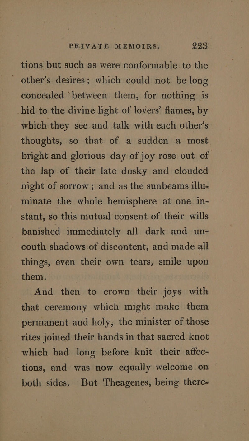 tions but such as were conformable to the ~ other’s desires; which could not. be long concealed ‘between them, for nothing is hid to the divine light of lovers’ flames, by which they see and talk with each other’s thoughts, so that of a sudden a most bright and glorious day of joy rose out of the lap of their late dusky and clouded night of sorrow ; and as the sunbeams illu- minate the whole hemisphere at one in- stant, so this mutual consent of their wills banished immediately all dark and un- couth shadows of discontent, and made all things, even their own tears, smile upon them. . And then to crown their joys with that ceremony which might make them ‘permanent and holy, the minister of those ‘rites joined their hands in that sacred knot which had long before knit their affec- tions, and was now equally welcome on | both sides. But Theagenes, being there-