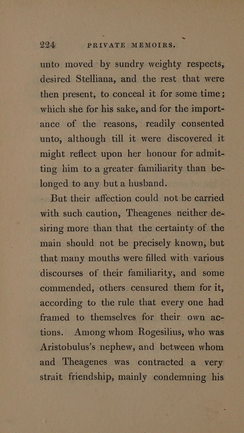 = 994 PRIVATE MEMOIRS. unto moved by sundry weighty respects, desired Stelliana, and the rest that were then present, to conceal it for some time ; which she for his sake, and for the import- ance of the reasons, readily consented unto, although till it were discovered it might reflect upon her honour for admit- ting him toa greater familiarity than be- longed to any but a husband. But their affection could not be carried with such caution, Theagenes neither de- siring more than that the certainty of the main should not be precisely known, but that many mouths were filled with various discourses of their familiarity, and some commended, others, censured them for it, according to the rule that every one had framed to themselves for their own ac- tions. Among whom Rogesilius, who was _Aristobulus’s nephew, and between whom and ‘Theagenes was contracted a_ very strait friendship, mainly condemning his