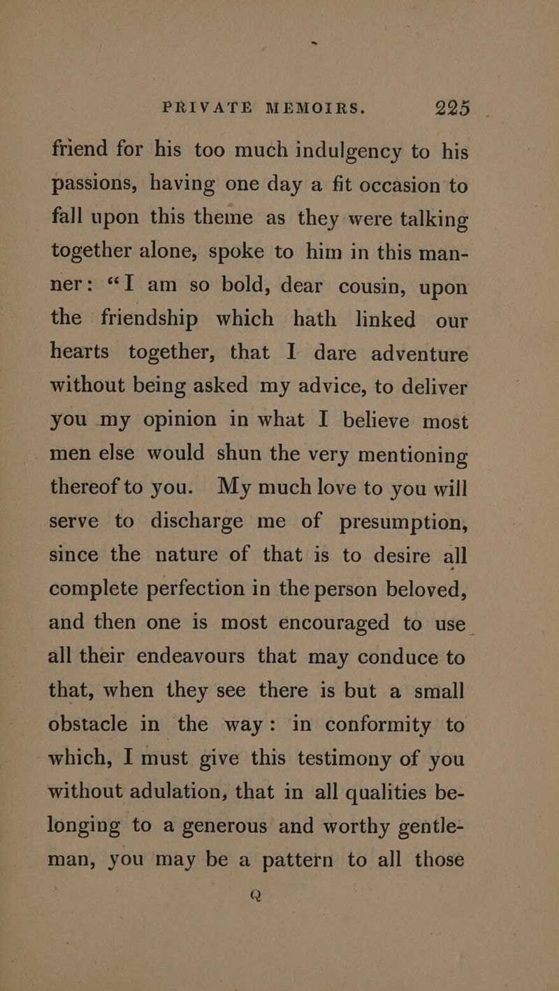 al friend for his too much indulgency to his passions, having one day a fit occasion to fall upon this theme as they were talking together alone, spoke to him in this man- ner: “I am so bold, dear cousin, upon the friendship which hath linked our hearts together, that I dare adventure without being asked my advice, to deliver you my opinion in what I believe most _men else would shun the very mentioning thereof to you. My much love to you will serve to discharge me of presumption, since the nature of that is to desire all complete perfection in the person beloved, and then one is most encouraged to use all their endeavours that may conduce to that, when they see there is but a small obstacle in the way: in conformity to which, I must give this testimony of you without adulation, that in all qualities be- longing to a generous and worthy gentle- man, you may be a pattern to all those Q