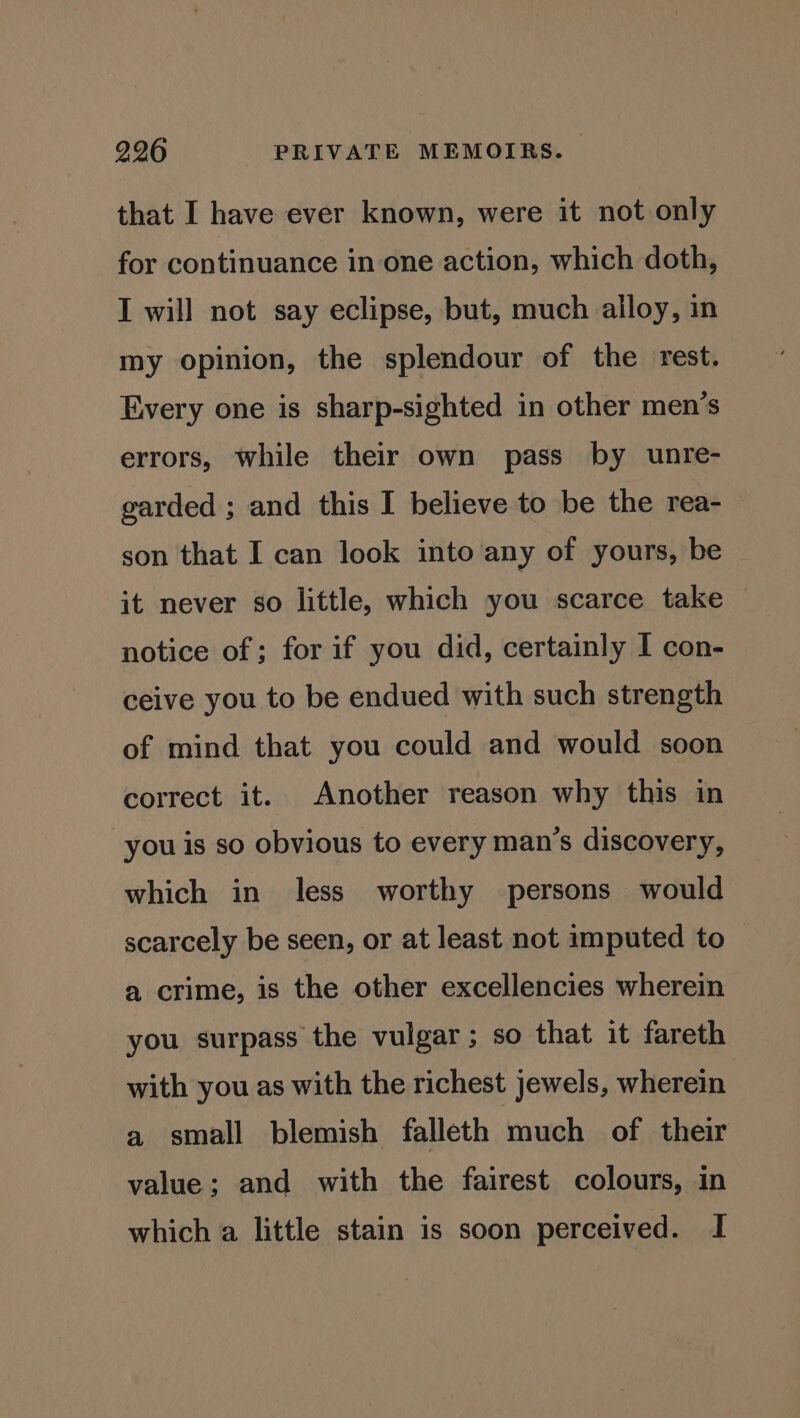 that I have ever known, were it not only for continuance in one action, which doth, I will not say eclipse, but, much alloy, in my opinion, the splendour of the rest. Every one is sharp-sighted in other men’s errors, while their own pass by unre- garded ; and this I believe to be the rea- son that I can look into any of yours, be it never so little, which you scarce take notice of; for if you did, certainly I con- ceive you to be endued with such strength of mind that you could and would soon correct it. Another reason why this in you is so obvious to every man’s discovery, which in less worthy persons would scarcely be seen, or at least not imputed to a crime, is the other excellencies wherein you surpass the vulgar; so that it fareth with you as with the richest jewels, wherein a small blemish falleth much of their value; and with the fairest colours, in which a little stain is soon perceived. I