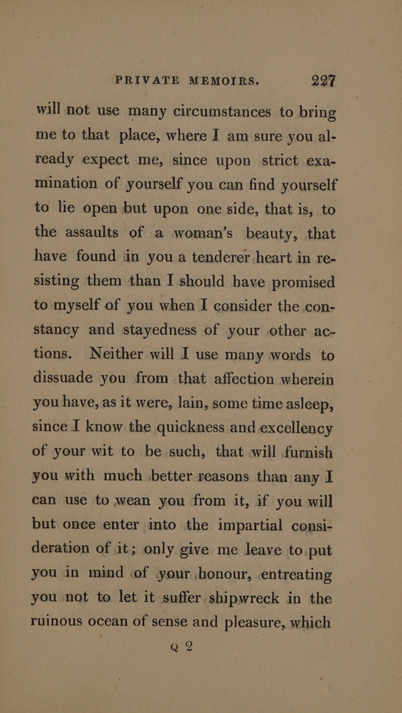 will not use many circumstances to bring me to that place, where I am sure you al- ready expect me, since upon strict exa- mination of yourself you can find yourself to lie open but upon one side, that is, to the assaults of a woman’s beauty, that have found in you a tenderer heart in re- sisting them than I should have promised to myself of you when I consider the con- stancy and stayedness of your other ac- tions. Neither will I use many words to dissuade you from that affection wherein you have, as it were, lain, some time asleep, since I know the quickness and excellency of your wit to be such, that will furnish you with much .better reasons than any I can use to wean you from it, if you will but once enter into the impartial consi- deration of it; only give me leave to put you in mind of your .honour, entreating you not to let it suffer shipwreck in the ruinous ocean of sense and pleasure, which Q 2