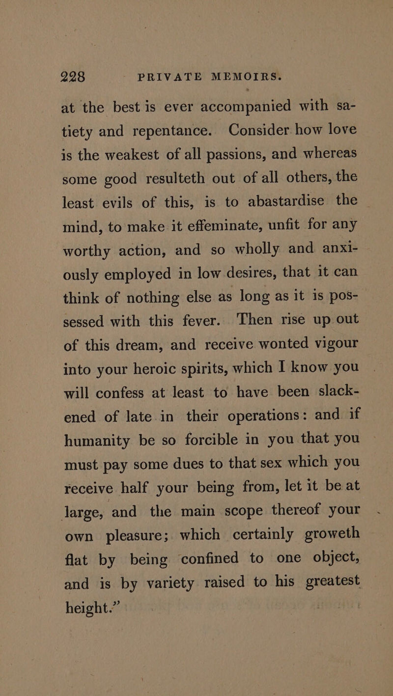 at the best is ever accompanied with sa- tiety and repentance. Consider. how love is the weakest of all passions, and whereas some good resulteth out of all others, the least evils of this, is to abastardise the mind, to make it effeminate, unfit for any worthy action, and so wholly and anxi- ously employed in low desires, that it can think of nothing else as long as it is pos- sessed with this fever. Then rise up out of this dream, and receive wonted vigour into your heroic spirits, which I know you will confess at least to have been slack- ened of late.in their operations: and if humanity be so forcible in you that you must pay some dues to that sex which you receive half your being from, let it be at large, and the main scope thereof your own pleasure; which certainly groweth flat by being confined to one object, and is by variety raised to his greatest height.”