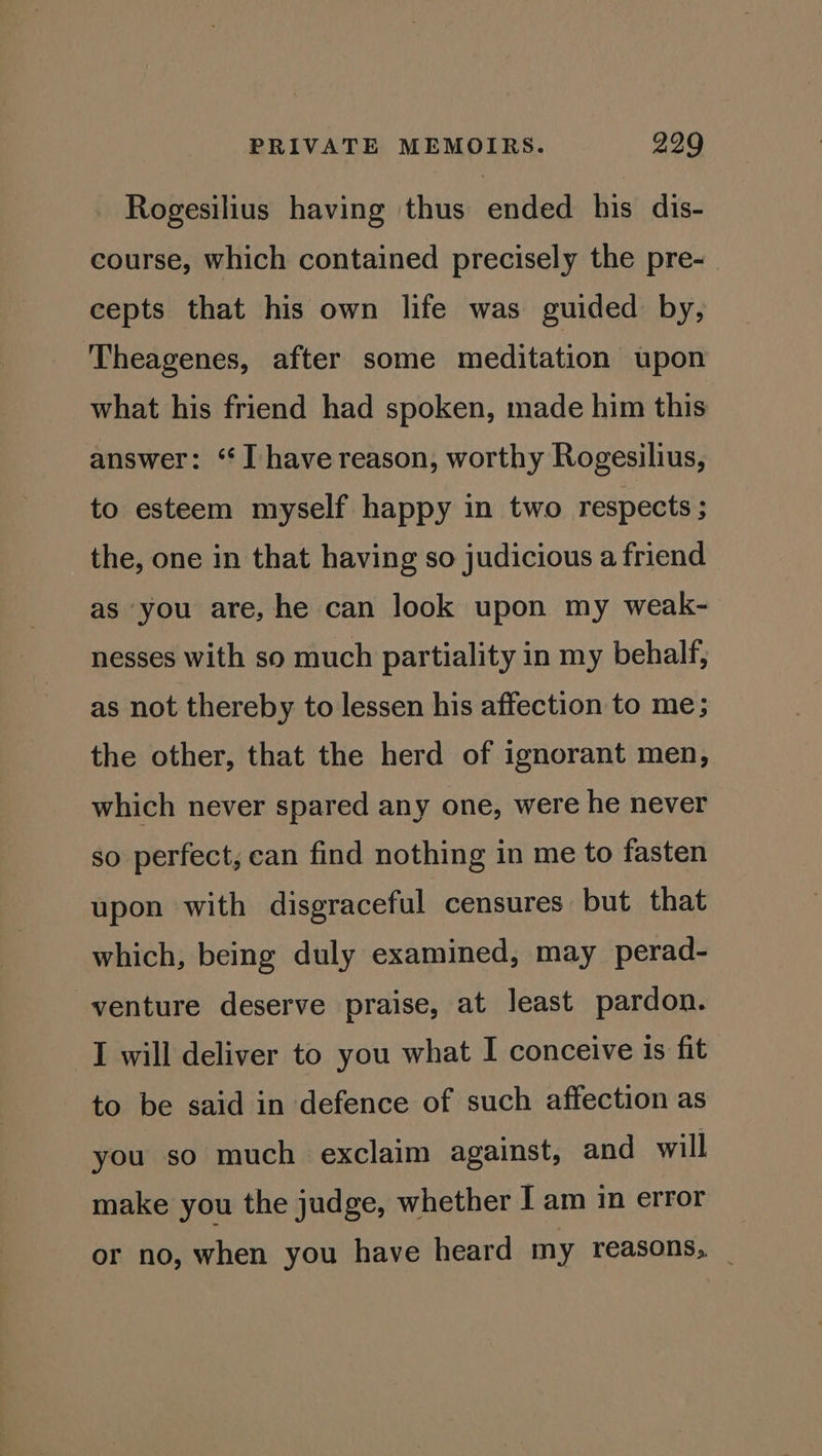 Rogesilius having thus ended his dis- course, which contained precisely the pre-_ cepts that his own life was guided by, Theagenes, after some meditation upon what his friend had spoken, made him this answer: ‘I have reason, worthy Rogesilius, to esteem myself happy in two respects ; the, one in that having so judicious a friend as you are, he can look upon my weak- nesses with so much partiality in my behalf, as not thereby to lessen his affection to me; the other, that the herd of ignorant men, which never spared any one, were he never so perfect, can find nothing in me to fasten upon with disgraceful censures but that which, being duly examined, may perad- venture deserve praise, at least pardon. I will deliver to you what I conceive is fit to be said in defence of such affection as you so much exclaim against, and will make you the judge, whether I am in error or no, when you have heard my reasons, _
