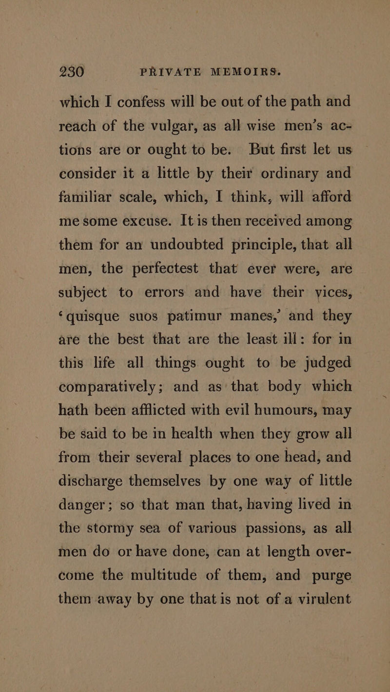 which I confess will be out of the path and reach of the vulgar, as all wise men’s ac- tions are or ought to be. But first let us consider it a little by their ordinary and familiar scale, which, I think, will afford me some excuse. It is then received among them for an undoubted principle, that all men, the perfectest that ever were, are subject to errors and have their vices, — ‘quisque suos patimur manes, and they are the best that are the least ill: for in this life all things ought to be judged comparatively; and as that body which > hath been afflicted with evil humours, may be said to be in health when they grow all from their several places to one head, and discharge themselves by one way of little danger; so that man that, having lived in the stormy sea of various passions, as all men do or have done, can at length over- come the multitude of them, and purge them away by one that is not of a virulent
