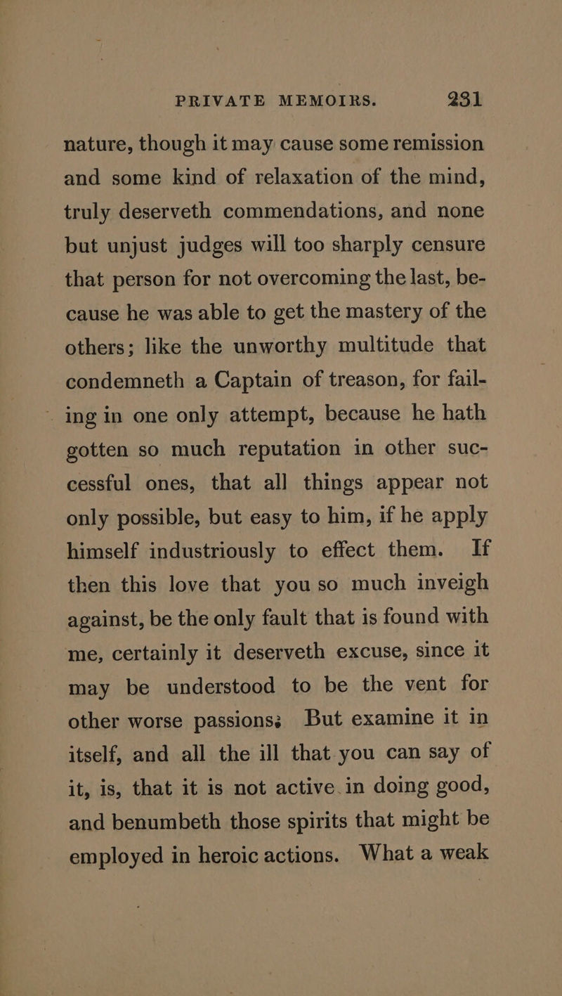 nature, though it may cause some remission and some kind of relaxation of the mind, truly deserveth commendations, and none but unjust judges will too sharply censure that person for not overcoming the last, be- cause he was able to get the mastery of the others; like the unworthy multitude that condemneth a Captain of treason, for fail- ~ ing in one only attempt, because he hath gotten so much reputation in other suc- cessful ones, that all things appear not only possible, but easy to him, if he apply himself industriously to effect them. If then this love that you so much inveigh against, be the only fault that is found with me, certainly it deserveth excuse, since it may be understood to be the vent for other worse passions; But examine it in itself, and all the ill that you can say of it, is, that it is not active.in doing good, and benumbeth those spirits that might be employed in heroic actions. What a weak